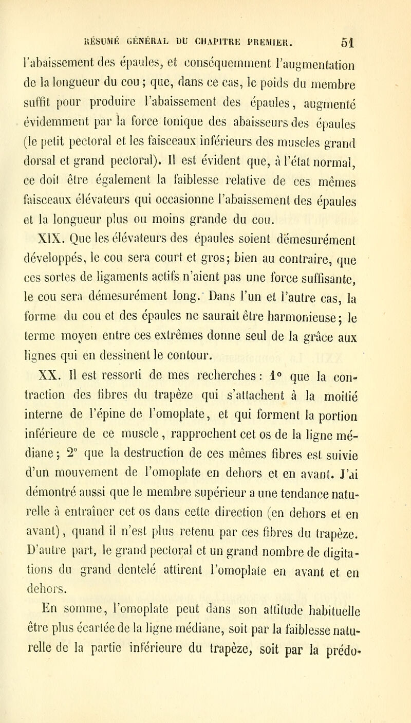 l'abaissement des épaules, et conséqucmment l'augmentation de la longueur du cou ; que, dans ce cas, le poids du membre suffit pour produire l'abaissement des épaules, augmenté évidemment par la force tonique des abaisseurs des éjiaules (le petit pectoral et les faisceaux inférieurs des muscles grand dorsal et grand pectoral). Il est évident que, à l'état normal, ce doit être également la faiblesse relative de ces mêmes faisceaux élévateurs qui occasionne l'abaissement des épaules et la longueur plus ou moins grande du cou. XIX. Que les élévateurs des épaules soient démesurément développés, le cou sera court et gros; bien au contraire, que ces sortes de ligaments actifs n'aient pas une force suffisante, le cou sera démesurément long. Dans l'un et l'autre cas, la forme du cou et des épaules ne saurait être harmonieuse ; le terme moyen entre ces extrêmes donne seul de la grâce aux lignes qui en dessinent le contour. XX. Il est ressorti de mes recherches : 1° que la con- traction des fibres du trapèze qui s'attachent à la moitié interne de l'épine de l'omoplate, et qui forment la portion inférieure de ce muscle, rapprochent cet os de la ligne mé- diane ; 2 que la destruction de ces mêmes fibres est suivie d'un mouvement de l'omoplate en dehors et en avant. J'ai démontré aussi que le membre supérieur a une tendance natu- relle à entraîner cet os dans cette direction (en dehors et en avant), quand il n'est plus retenu par ces fibres du trapèze. D'autre part, le grand pectoral et un grand nombre de digita- tiens du grand dentelé attirent l'omoplate en avant et en dehors. En somme, l'omoplate peut dans son atdtude habituelle être plus écartée de la ligne médiane, soit par la faiblesse natu- relle de la partie inférieure du trapèze, soit par la prédo-