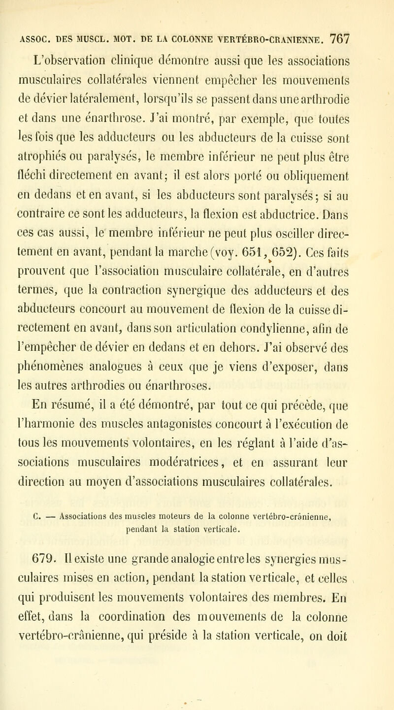 L'observation clinique démontre aussi que les associations musculaires collatérales viennent empêcher les mouvemenls de dévier latéralement, lorsqu'ils se passent dans unearthrodie et dans une énarthrose. J'ai montré, par exemple, que toutes les fois que les adducteurs ou les abducteurs de la cuisse sont atrophiés ou paralysés, le membre inférieur ne peut plus être fléchi directement en avant; il est alors porté ou obliquement en dedans et en avant, si les abducteurs sont paralysés; si au contraire ce sont les adducteurs, la flexion est abductrice. Dans ces cas aussi, le membre inférieur ne peut plus osciller direc- tement en avant, pendant la marche (voy. 651, 652). Ces faits prouvent que l'association musculaire collatérale, en d'autres termes, que la contraction synergique des adducteurs et des abducteurs concourt au mouvement de flexion de la cuisse di- rectement en avant, dans son articulation condylienne, afin de l'empêcher de dévier en dedans et en dehors. J'ai observé des phénomènes analogues à ceux que je viens d'exposer, dans les autres arthrodies ou énarthroses. En résumé, il a été démontré, par tout ce qui précède, que l'harmonie des muscles antagonistes concourt à l'exécution de tous les mouvements volontaires, en les réglant à l'aide d'as^ sociations musculaires modératrices, et en assurant leur direction au moyen d'associations musculaires collatérales. C. — Associations des muscles moteurs de la colonne vertébro-crânienne, pendant la station verticale. 679. Il existe une grande analogie entre les synergies mus- culaires mises en action, pendant la station verticale, et cefles qui produisent les mouvements volontaires des membres. En effet, dans la coordination des mouvements de la colonne vertébro-crânienne, qui préside à la station verticale, on doit