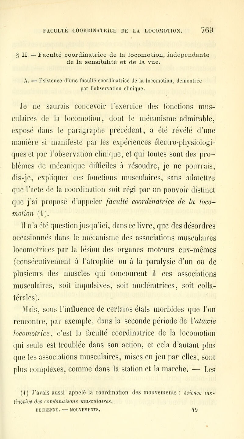 II. — Faculté coordinatrice de la locomotion, indépendante de la sensibilité et de la vue. A. — Existence d'une faculté coordinatrice de la locomotion, démontrée par l'observation clinique. Je ne saurais concevoir l'exercice des fonctions mus- culaires de la locomotion, dont le mécanisme admirable, exposé dans le paragraphe précédent, a été révélé d'une manière si manifeste par les expériences électro-physiologi- ques et |)ar l'observalion clinicjue, et qui toutes sont des pro- blèmes de mécanique difficiles a résoudre, je ne pourrais, dis-je, expliquer ces fonctions musculaires, sans admettre que l'acte de la coordination soit régi par un pouvoir distinct que j'ai proposé d'appeler faculté coordinatrice de la loco- motion (1). Il n'a été question jusqu'ici, dans ce livre, que des désordres occasionnés dans le mécanisme des associations musculaires locomotrices par la lésion des organes moteurs eux-mêmes (consécutivement à l'atrophie ou à la paralysie d'un ou de plusieurs des muscles qui concourent à ces associations musculaires, soit impulsives, soit modératrices, soit colla- térales). Mais, sous Tinfluence de certains états morbides que l'on rencontre, par exemple, dans la seconde période de Vataxie locomotrice, c'est la faculté coordinatrice de la locomotion qui seule est troublée dans son action, et cela d'autant plus que les associations musculaires, mises en jeu par elles, sont plus complexes, comme dans la station et la marche. — Les (1) J'avais aussi appelé la coordination des mouvements : science ins- tinctive des combinaisons musculaires. DUCHENNE. — MOUVEMENTS. 49