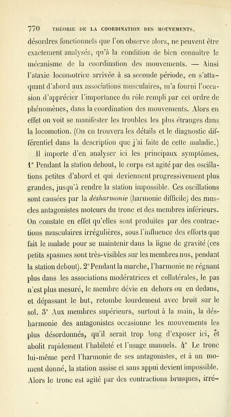 désordres fonctionnels que l'on observe alors, ne peuvent être exactement analysés, qu'à la condition de bien connaître le mécanisme de la coordination des mouvements. — /Vinsi l'ataxie locomotrice arrivée à sa seconde période, en s'atta- quant d'abord aux associations musculaires, m'a fourni l'occa- sion d'apprécier l'importance du rôle rempli par cet ordre de phénomènes, dans la coordination des mouvements. Alors en effet on voit se manifester les troubles les plus étranges dans la locomotion. (On en trouvera les détails et le diagnostic dif- férentiel dans la description que j'ai faite de cette maladie.) Il importe d'en analyser ici les principaux symptômes. 1° Pendant la station debout, le corps est agité par des oscilla- tions petites d'abord et qui deviennent progressivement plus grandes, jusqu'à rendre la station impossible. Ces oscillations sont causées par la désharmonie (harmonie difficile) des mus- cles antagonistes moteurs du tronc et des membres inférieurs. On constate en effet qu'elles sont produites par des contrac- tions musculaires irrégulières, sous l'influence des efforts que fait le malade pour se maintenir dans la ligne de gravité (ces petits spasmes sont très-visibles sur les membres nus, pendant la station debout). 2° Pendant la marche, l'harmonie ne régnant plus dans les associations modératrices et collatérales, le pas n'est plus mesuré, le membre dévie en dehors ou en dedans, et dépassant le but, retombe lourdement avec bruit sur le sol. 3 Aux membres supérieurs, surtout à la main, la dés- harmonie des antagonistes occasionne les mouvements les plus désordonnés, qu'il serait trop long d'exposer ici, et abolit rapidement l'habileté et l'usage manuels, li Le tronc lui-même perd l'harmonie de ses antagonistes, et à un mo- ment donné, la station assise et sans appui devient impossible. Alors le tronc est agité par des contractions brusques, irré-