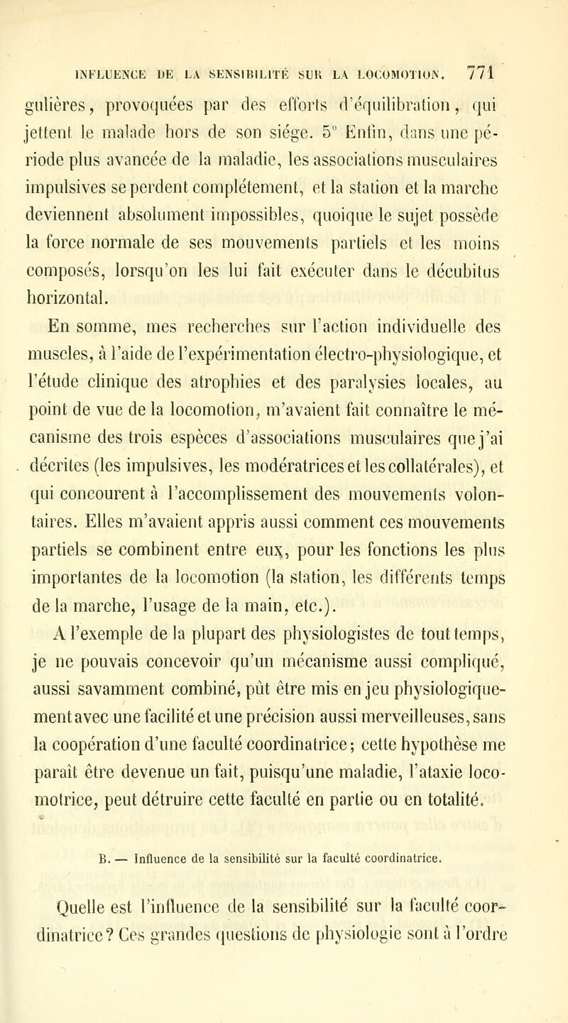 gulières, provoquées par des efforts d'équilibration, qui jettent le malade hors de son siège. 5 Entin, dans une pé- riode plus avancée de la maladie, les associations musculaires impulsives se perdent complètement, et la station et la marche deviennent absolument impossibles, quoique le sujet possède la force normale de ses mouvements partiels et les moins composés, lorsqu'on les lui fait exécuter dans le décubitus horizontal. En somme, mes recherches sur l'action individuelle des muscles, à l'aide de l'expérimentation électro-physiologique, et l'étude clinique des atrophies et des paralysies locales, au point de vue de la locomotion^ m'avaient fait connaître le mé- canisme des trois espèces d'associations musculaires que j'ai décrites (les impulsives, les modératrices et les collatérales), et qui concourent à l'accomplissement des mouvements volon- taires. Elles m'avaient appris aussi comment ces mouvements partiels se combinent entre eu?^, pour les fonctions les plus importantes de la locomotion (la station, les différents temps de la marche, l'usage de la main, etc.). A l'exemple de la plupart des physiologistes de tout temps, je ne pouvais concevoir qu'un mécanisme aussi compliqué, aussi savamment combiné, pût être mis en jeu physiologique- ment avec une facilité et une précision aussi merveilleuses, sans la coopération d'une faculté coordinatrice; cette hypothèse me paraît être devenue un fait, puisqu'une maladie, l'ataxie loco- motrice, peut détruire cette faculté en partie ou en totalité. B. — Influence de la sensibilité sur la faculté coordinatrice. Quelle est l'influence de la sensibilité sur la faculté coor- dinatrice? Ces grandes questions de physiologie sont à l'ordre