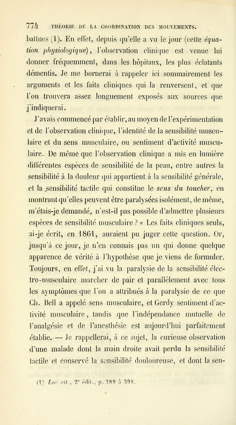 battues (1). En effet, depuis qu'elle a vu le jour (cette équa- tion physiologique), l'observation clinique est venue lui donner fréquemment, dans les hôpitaux, les plus éclatants démentis. Je me bornerai à rappeler ici sommairement les arguments et les faits cliniques qui la renversent, et que l'on trouvera assez longuement exposés aux sources que j'indiquerai. J'avais commencé par établir, au moyen de l'expérimentation et de l'observation clinique, l'identité de la sensibilité muscu- laire et du sens musculaire, ou sentiment d'activité muscu- laire. De même que l'observation clinique a mis en lumière différentes espèces de sensibilité de la peau, entre autres la sensibilité à la douleur qui appartient à la sensibilité générale, et la .sensibilité tactile qui constitue le sens du toucher, en montrant qu'elles peuvent être paralysées isolément, de même, m'étais-je demandé, n'est-il pas possible d'admettre plusieurs espèces de sensibilité musculaire ? « Les faits cliniques seuls, ai-je écrit, en i861, auraient pu juger cette question. Or, jusqu'à ce jour, je n'en connais pas un qui donne quelque apparence de vérité à l'hypothèse que je viens de formuler. Toujours, en effet, j'ai vu la paralysie de la sensibilité élec- tro-musculaire marcher de pair et parallèlement avec tous les symptômes que l'on a attribués à la paralysie de ce que Ch. Bell a appelé sens musculaire, et Gerdy sentiment d'ac- tivité musculaire, tandis que l'indépendance mutuelle de l'analgésie et de l'aneslhésie est aujourd'hui parfaitement établie.— le rappellerai, à ce sujet, la curieuse observation d'une malade dont la main droite avait perdu la sensibilité tactile et conservé la sensibilité douloureuse, et dont la sen- (1) Loc. cil., 1' éilil., p. 389 à 398.