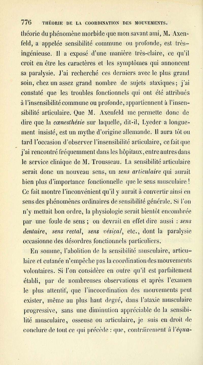 théorie du phénomène morbide que mon savant ami, M. Axen- feld, a appelée sensibihté commune ou profonde, est très- ingénieuse. 11 a exposé d'une manière très-claire, ce qu'il croit en être les caractères et les symptômes qui annoncent sa paralysie. J'ai recherché ces derniers avec le plus grand soin, chez un assez grand nombre de sujets ataxiques; j'ai constaté que les troubles fonctionnels qui ont été attribués à l'insensibilité commune ou profonde, appartiennent à l'insen- sibilité articulaire. Que M. Axenfeld me permette donc de dire que la cœnesthésie sur laquelle, dit-il, Lyeder a longue- ment insisté, est un mythe d'origine allemande. 11 aura tôt ou tard Toccasion d'observer l'insensibilité articulaire, ce fait que j'ai rencontré fréquemment dans les hôpitaux, entre autres dans le service clinique de M. Trousseau. La sensibilité articulaire serait donc un nouveau sens, un sens articulaire qui aurait bien plus d'importance fonctionnelle que le sens musculaire ! Ce fait montre l'inconvénient qu'il y aurait à convertir ainsi en sens des phénomènes ordinaires de sensibilité générale. Si l'on n'y mettait bon ordre, la physiologie serait bientôt encombrée par une foule de sens ; on devrait en effet dire aussi : sens dentaire^ sens rectal^ sens vésiçai^ etc., dont la paralysie occasionne des désordres fonctionnels particuliers. En somme, l'abolition de la sensibilité musculaire, articu- laire et cutanée n'empêche pas la coordination des mouvements volontaires. Si l'on considère en outre qu'il est parfaitement établi, par de nombreuses observations et après l'examen le plus attentif, que l'incoordination des mouvements peut exister, môme au plus haut degré, dans l'ataxie musculaire progressive, sans une diminution appréciable de la sensibi- hté musculaire, osseuse ou articulaire, je suis en droit de conclure de tout ce qui précède : que, contrairement à Véqiia-