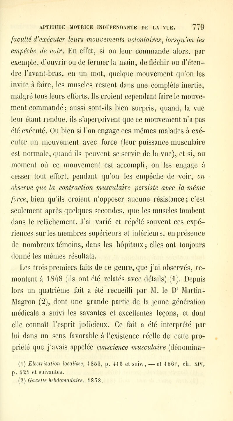 faculté d'exécuter leurs mouvements volontaires, lorsqu'on les empêche de voir. En effet, si on leur commande alors, par exemple, d'ouvrir ou de fermer la main, de fléchir ou d'éten- dre l'avant-bras, en un mot, quelque mouvement qu'on les invite à faire, les muscles restent dans une complète inertie, malgré tous leurs efforts. Ils croient cependant faire le mouve- ment commandé; aussi sont-ils bien surpris, quand, la vue leur étant rendue, ils s'aperçoivent que ce mouvement n'a pas été exécuté. Ou bien si Ton engage ces mêmes malades à exé- cuter un mouvement avec force (leur puissance musculaire esl normale, quand ils peuvent se servir de la vue), et si, au moment où ce mouvement est accompli, on les engage à cesser tout effort, pendant qu'on les empêche de voir, on observe que la contraction musculaire persiste avec la même force, bien qu'ils croient n'opposer aucune résistance ; c'est seulement après quelques secondes, que les muscles tombent dans le relâchement. J'ai varié et répété souvent ces expé- riences sur les membres supérieurs et inférieurs, en présence de nombreux témoins, dans les hôpitaux ; elles ont toujours donné les mêmes résultats. Les trois premiers faits de ce genre, que j'ai observés, re- montent à 18/i8 (ils ont été relatés avec détails) (1). Depuis lors un quatrième fait a été recueilli par M. le D' Martin- Magron (2), dont une grande partie de la jeune génération médicale a suivi les savantes et excellentes leçons, et dont elle connaît l'esprit judicieux. Ce fait a été interprété par lui dans un sens favorable à l'existence réelle de cette pro- priété que j'avais appelée conscience musculaire (dénomina- (1) Electrisation localisée, 1853, p. 415 et suiv., —et 1861, ch. xiv, p. 424 et suivantes. (2) Gazelle hebdomadaire, 1858.