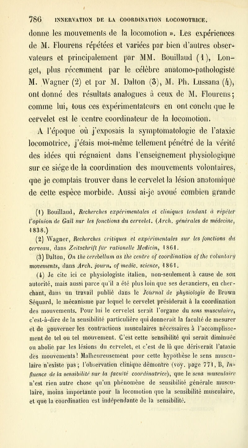 donne les mouvements de la locomotion ». Les expériences de M. Flourens répétées et variées par bien d'autres obser- vateurs et principalement par MM. Bouillaud (1), Lon- get^ plus récemment par le célèbre anatomo-pathologiste M. Wagner (2) et par M. Dalton (3), M. Ph. Lussana (4), ont donné des résultats analogues à ceux de M. Flourens; comme lui^ tous ces expérimentateurs en ont conclu que le cervelet est le centre coordinateur de la locomotion. A l'époque où j'exposais la symptomatologie de l'ataxie locomotrice, j'étais moi-même tellement pénétré de la vérité des idées qui régnaient dans l'enseignement physiologique sur ce siège de la coordination des mouvements volontaires, que je comptais trouver dans le cervelet la lésion anatomique de cette espèce morbide. Aussi ai-je avoué combien grande (1) Bouillaud, Recherches expérimentales et cliniques tendant à répéter l'opinion de Gall sur les fondions du cervelet. {Arch. générales de médecine^ 1838.) (2) Wagner, Recherches critiques et expérimentales sur les fonctions dit cerveau, dans Zeitschrift fur ralionelle Medicin, 1861. (3) Dalton, On Ihe cerebellum as the centre of coordination of the i)oluntanJ movements, dans Arch. journ, of medic. science, 1861. (4) Je cite ici ce physiologiste italien, non-seulement à cause de son autorité, mais aussi parce qu'il a été plus loin que ses devanciers, en cher- chant, dans un travail publié dans le Journal de physiologie de Brown Séquard, le mécanisme par lequel le cervelet présiderait à la coordination des mouvements. Pour lui le cervelet serait l'organe du sens musculaire^ c'est-à-dire de la sensibilité particulière qui donnerait la faculté de mesurer et de gouverner les contractions musculaires nécessaires à l'accomplisse- ment de tel ou tel mouvement. C'est celte sensibilité qui serait diminuée ou abolie par les lésions du cervelet, et c'est de là que dériverait l'ataxie des mouvements ! Malheureusement pour cette hypothèse le sens muscu- laire n'existe pas; l'observation clinique démontre (voy. page 771, B, in- fluence de la sensibilité sur la faculté coordinatrice), que le se«s musculaire n'est rien autre chose qu'un phénomène de sensibilité générale muscu' laire, moins importante pour la locomotion que la sensibilité musculaire, et que la coordination est indépeiidante de la sensibilité.