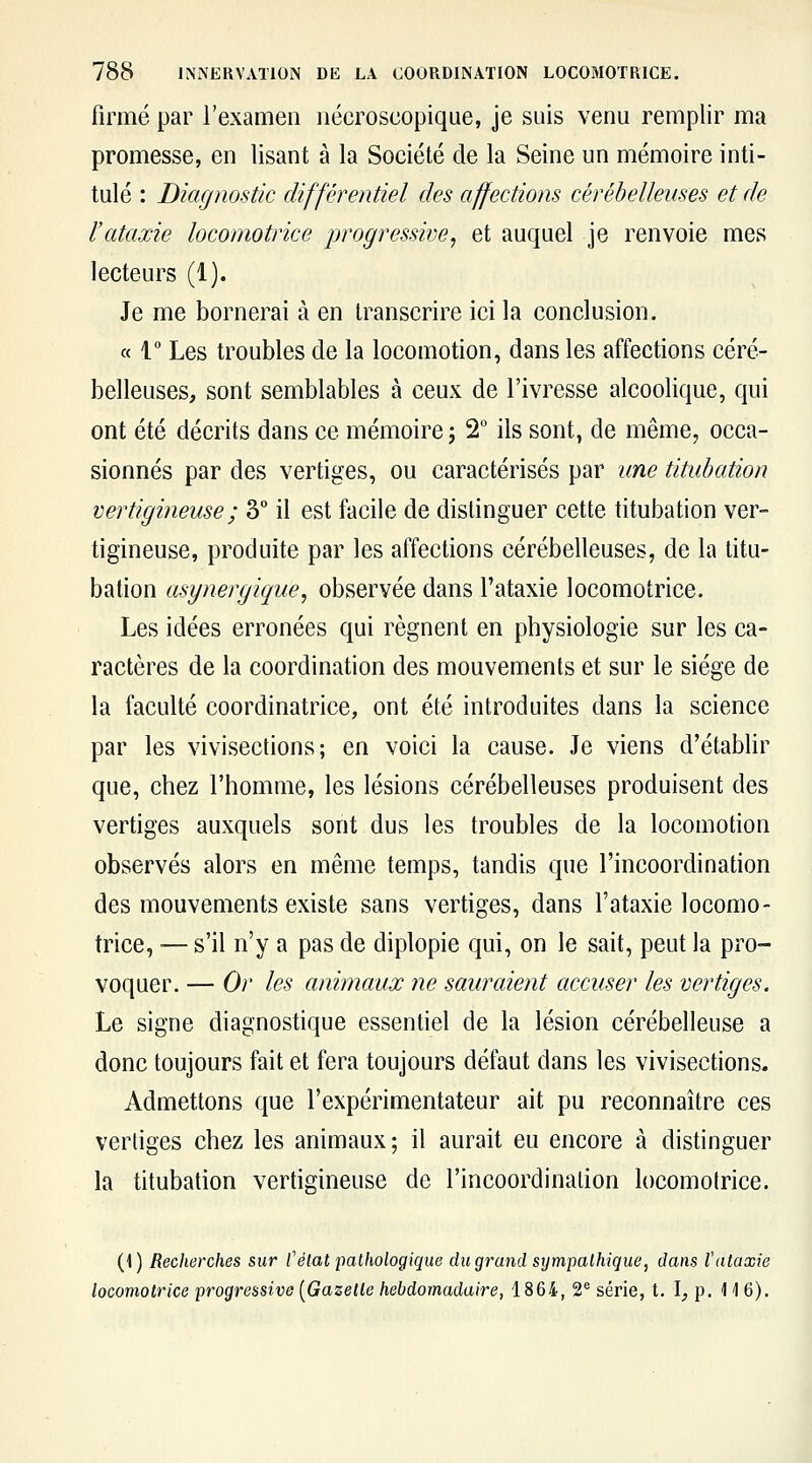 firme par l'examen nécroscopique, je suis venu remplir ma promesse, en lisant à la Société de la Seine un mémoire inti- tulé : Diagnostic différentiel des affections cérébelleuses et de ïataxie locomotrice progressive^ et auquel je renvoie mes lecteurs (1). Je me bornerai à en transcrire ici la conclusion. « 1 Les troubles de la locomotion, dans les affections céré- belleuses, sont semblables à ceux de l'ivresse alcoolique, qui ont été décrits dans ce mémoire ; 2 ils sont, de même, occa- sionnés par des vertiges, ou caractérisés par une tituhation vertigineuse ; 3° il est facile de distinguer cette titubation ver- tigineuse, produite par les affections cérébelleuses, de la titu- bation asynergique, observée dans l'ataxie locomotrice. Les idées erronées qui régnent en physiologie sur les ca- ractères de la coordination des mouvements et sur le siège de la faculté coordinatrice, ont été introduites dans la science par les vivisections; en voici la cause. Je viens d'établir que, chez l'homme, les lésions cérébelleuses produisent des vertiges auxquels sont dus les troubles de la locomotion observés alors en même temps, tandis que l'incoordination des mouvements existe sans vertiges, dans l'ataxie locomo- trice, ■— s'il n'y a pas de diplopie qui, on le sait, peut la pro- voquer. — Or les animaux ne sauraient accuser les vertiges. Le signe diagnostique essentiel de la lésion cérébelleuse a donc toujours fait et fera toujours défaut dans les vivisections- Admettons que l'expérimentateur ait pu reconnaître ces vertiges chez les animaux; il aurait eu encore à distinguer la titubation vertigineuse de l'incoordination locomotrice. (1) Recherches sur l'état pathologique du grand sympathique, dans l'ataxie locomotrice progressive [Gazelle hebdomadaire, 1864, 2* série, t. I, p. 116).