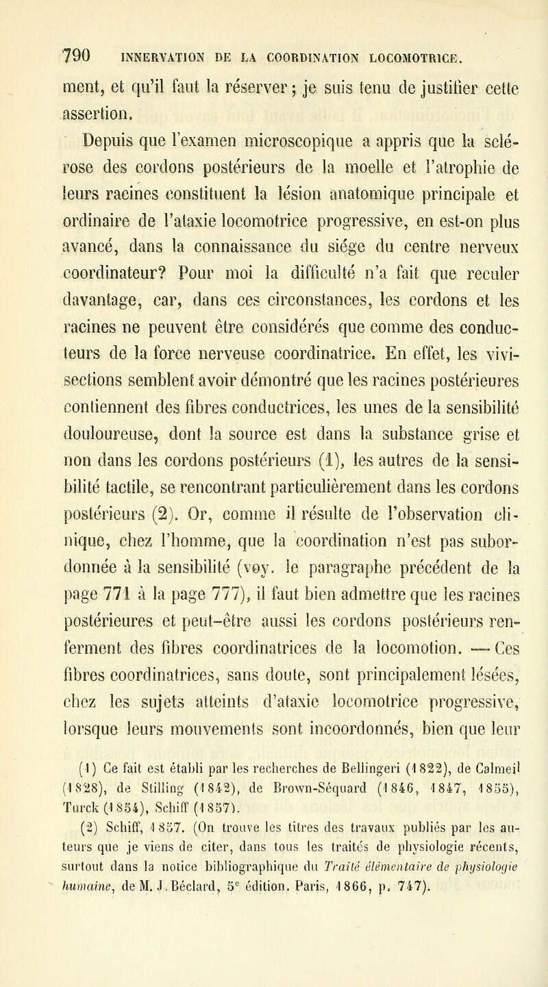 ment, et qu'il faut la réserver ; je suis tenu de justifier cette assertion. Depuis que l'examen microscopique a appris que la sclé- rose des cordons postérieurs de la moelle et l'atrophie de leurs racines constituent la lésion anatomique principale et ordinaire de l'ataxie locomotrice progressive, en est-on plus avancé, dans la connaissance du siège du centre nerveux coordinateur? Pour moi la difficulté n'a fait que reculer davantage, car, dans ces circonstances, les cordons et les racines ne peuvent être considérés que comme des conduc- teurs de la force nerveuse coordinatrice. En effet, les vivi- sections semblent avoir démontré que les racines postérieures contiennent des fibres conductrices, les unes de la sensibilité douloureuse, dont îa source est dans la substance grise et non dans les cordons postérieurs (l), les autres de la sensi- bilité tactile, se rencontrant particulièrement dans les cordons postérieurs (2). Or, comme il résulte de l'observation cli- nique, chez l'homme, que la coordination n'est pas subor- donnée à la sensibilité (voy. le paragraphe précédent de la page 771 à la page 777), il faut bien admettre que les racines postérieures et peut-être aussi les cordons postérieurs ren- ferment des fibres coordinatrices de la locomofion. —-Ces fibres coordinatrices, sans doute, sont principalement lésées, chez les sujets atteints d'ataxie locomotrice progressive, lorsque leurs mouvements sont incoordonnés, bien que leur (1) Ce fait est établi par les recherches de Bellingeri (i 822), de Calmeil (1828), de Stiliing (1842), de Brown-Séquard ('1846, 1847, 1855), TurckCl854), Schiff (1 857^. (2) Schiff, 1 857. (On trouve les titres des travaux publiés par les au- teurs que je viens de citer, dans tous les traités de physiologie récents, surtout dans la notice bibliographique du Traité élémentaire de physiologie humaine, de M. J, Béclard^ 5'= édition. Paris, 1866, p. 747).