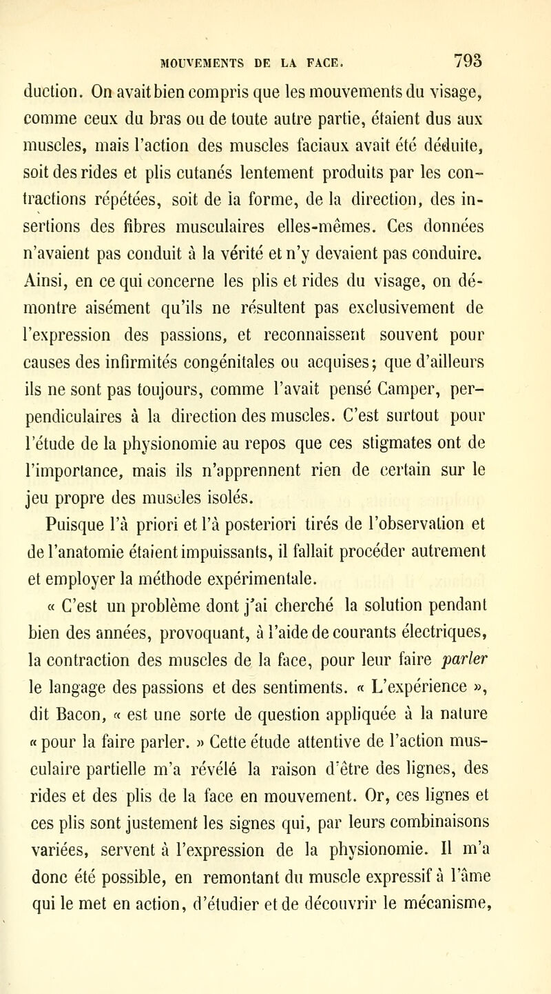 duction. On avait bien compris que les mouvements du visage, comme ceux du bras ou de toute autre partie, étaient dus aux muscles, mais l'action des muscles faciaux avait été déduite, soit des rides et plis cutanés lentement produits par les con- tractions répétées, soit de la forme, de la direction, des in- sertions des fibres musculaires elles-mêmes. Ces données n'avaient pas conduit à la vérité et n'y devaient pas conduire. Ainsi, en ce qui concerne les plis et rides du visage, on dé- montre aisément qu'ils ne résultent pas exclusivement de l'expression des passions, et reconnaissent souvent pour causes des infirmités congénitales ou acquises ; que d'ailleurs ils ne sont pas toujours, comme l'avait pensé Camper, per- pendiculaires à la direction des muscles. C'est surtout pour l'étude de la physionomie au repos que ces stigmates ont de l'importance, mais ils n'apprennent rien de certain sur le jeu propre des muscles isolés. Puisque l'a priori et l'a posteriori tirés de l'observation et del'anatomie étaient impuissants, il fallait procéder autrement et employer la méthode expérimentale. « C'est un problème dont j'ai cherché la solution pendant bien des années, provoquant, à l'aide de courants électriques, la contraction des muscles de la face, pour leur faire parler le langage des passions et des sentiments. « L'expérience », dit Bacon, « est une sorte de question appliquée à la nature « pour la faire parler. » Cette étude attentive de l'action mus- culaire partielle m'a révélé la raison d'être des lignes, des rides et des plis de la face en mouvement. Or, ces lignes et ces plis sont justement les signes qui, par leurs combinaisons variées, servent à l'expression de la physionomie. Il m'a donc été possible, en remontant du muscle expressif à l'ame qui le met en action, d'étudier et de découvrir le mécanisme,