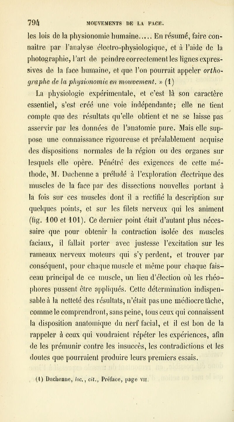 les lois de la physionomie humaine En résumé, faire con- naître par l'analyse électro-physiologique, et à l'aide de la photographie, l'art de peindre correctement les Hgnes expres- sives de la face humaine, et que l'on pourrait appeler ortho- graphe de la physionomie en mouvement. » (1) La physiologie expérimentale, et c'est là son caractère essentiel, s'est créé une voie indépendante; elle ne tient compte que des résultats qu'elle obtient et ne se laisse pas asservir par les données de l'anatomie pure. Mais elle sup- pose une connaissance rigoureuse et préalablement acquise des dispositions normales de la région ou des organes sur lesquels elle opère. Pénétré des exigences de cette mé- thode, M. Duchenne a préludé à l'exploration électrique des muscles de la face par des dissections nouvelles portant à la fois sur ces muscles dont il a rectifié la description sur quelques points, et sur les fdets nerveux qui les animent (fig. 100 et 101). Ce dernier point était d'autant plus néces- saire que pour obtenir la contraction isolée des muscles faciaux, il fallait porter avec justesse l'excitation sur les rameaux nerveux moteurs qui s'y perdent, et trouver par conséquent, pour chaque muscle et même pour chaque fais- ceau principal de ce muscle, un heu d'élection où les rhéo- phores pussent être appliqués. Cette détermination indispen- sable à la netteté des résultats, n'était pas une médiocre tâche, comme le comprendront, sans peine, tous ceux qui connaissent la disposition anatomique du nerf facial, et il est bon de la rappeler à ceux qui voudraient répéter les expériences, afin de les prémunir contre les insuccès, les contradictions et les doutes que pourraient produire leurs premiers essais,