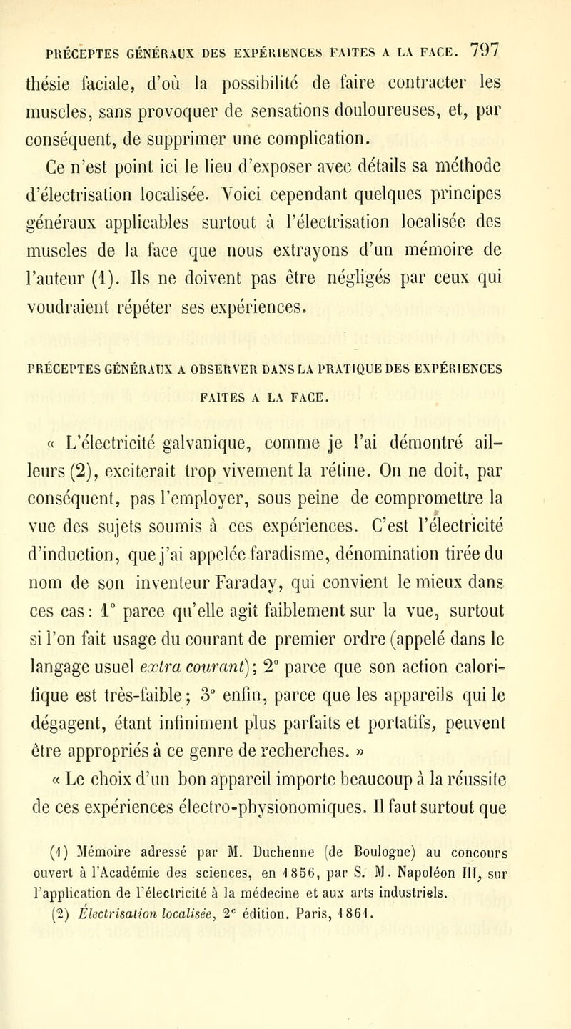 thésie faciale, d'où la possibilité de faire contracter les muscles, sans provoquer de sensations douloureuses, et, par conséquent, de supprimer une complication. Ce n'est point ici le lieu d'exposer avec détails sa méthode d'électrisation localisée. Voici cependant quelques principes généraux applicables surtout à l'électrisation localisée des muscles de la face que nous extrayons d'un mémoire de l'auteur (1). Ils ne doivent pas être négligés par ceux qui voudraient répéter ses expériences. PRÉCEPTES GÉNÉRAUX A OBSERVER DANS LA PRATIQUE DES EXPÉRIENCES FAITES A LA FACE. « L'électricité galvanique, comme je l'ai démontré ail- leurs (2), exciterait trop vivement la rétine. On ne doit, par conséquent, pas l'employer, sous peine de compromettre la vue des sujets soumis à ces expériences. C'est l'électricité d'induction, que j'ai appelée faradisme, dénomination tirée du nom de son inventeur Faraday, qui convient le mieux dans ces cas : i parce qu'elle agit faiblement sur la vue, surtout si l'on fait usage du courant de premier ordre (appelé dans le langage usuel extra courant) ; 2° parce que son action calori- fique est très-faible; o° enfin, parce que les appareils qui le dégagent, étant infiniment plus parfaits et portatifs, peuvent être appropriés à ce genre de recherches. » c( Le choix d'un bon appareil importe beaucoup à la réussite de ces expériences électro-physionomiques. Il faut surtout que (1) Mémoire adressé par M. Duchenne (de Boulogne) au concours ouvert à l'Académie des sciences, en 1856, par S. W. Napoléon HT, sur l'application de l'électricité à la médecine et aux arts industriels. (2) Electrisalion localisée, 1' édition. Paris, 1861.