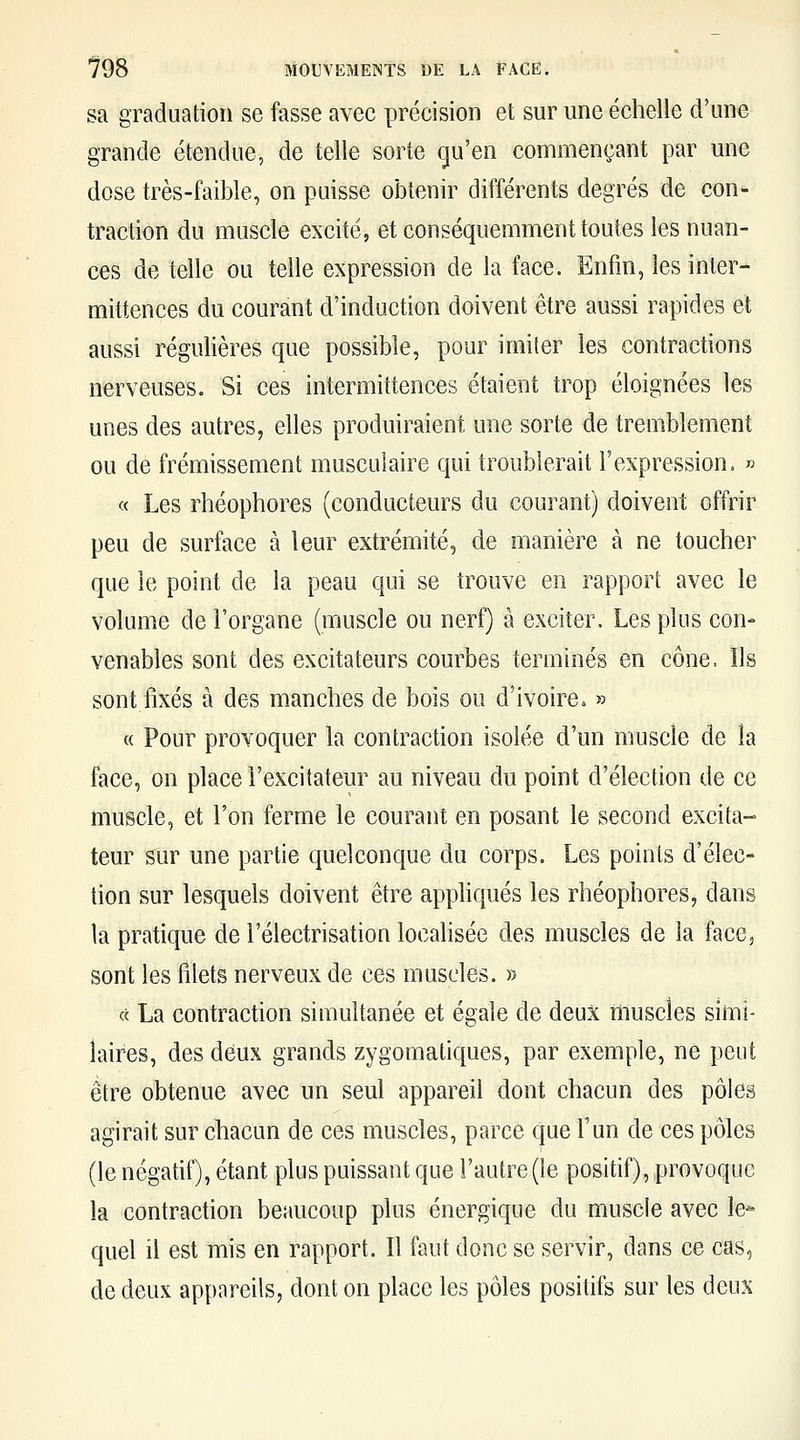 sa graduation se fasse avec précision et sur une échelle d'une grande étendue, de telle sorte qu'en commençant par une dose très-faible, on puisse obtenir différents degrés de con- traction du muscle excité, et conséquemment toutes les nuan- ces de telle ou telle expression de la face. Enfin, les inter- mittences du courant d'induction doivent être aussi rapides et aussi régulières que possible, pour imiter les contractions nerveuses. Si ces intermittences étaient trop éloignées les unes des autres, elles produiraient une sorte de tremblement ou de frémissement musculaire qui troublerait l'expression. » « Les rhéophores (conducteurs du courant) doivent offrir peu de surface à leur extrémité, de manière à ne toucher que le point de la peau qui se trouve en rapport avec le volume de l'organe (muscle ou nerf) à exciter. Les plus con- venables sont des excitateurs courbes terminés en cône. Ils sont fixés à des manches de bois ou d'ivoire. » « Pour provoquer la contraction isolée d'un muscle de la face, on place l'excitateur au niveau du point d'élection de ce muscle, et l'on ferme le courant en posant le second excita- teur sur une partie quelconque du corps. Les points d'élec- tion sur lesquels doivent être apphqués les rhéophores, dans la pratique de l'électrisation localisée des muscles de la face, sont les filets nerveux de ces muscles. » « La contraction simultanée et égale de deux muscles simi- laires, des deux grands zygomatiques, par exemple, ne peut être obtenue avec un seul appareil dont chacun des pôles agirait sur chacun de ces muscles, parce que Fun de ces pôles (le négatif), étant plus puissant que l'autre (le positif), provoque la contraction beaucoup plus énergique du muscle avec le- quel il est mis en rapport. Il faut donc se servir, dans ce cas, de deux appareils, dont on place les pôles positifs sur les deux