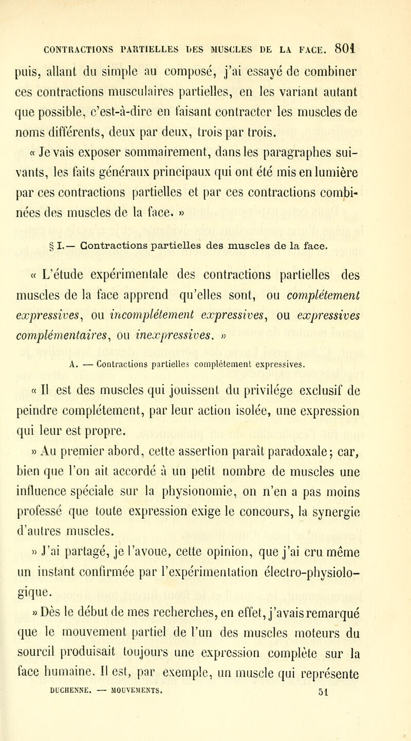 puis, allant du simple au composé, j'ai essayé de combiner ces contractions musculaires partielles, en les variant autant que possible, c'est-à-dire en taisant contracter les muscles de noms différents, deux par deux, trois par trois. « levais exposer sommairement, dans les paragraphes sui- vants, les faits généraux principaux qui ont été mis en lumière par ces contractions partielles et par ces contractions combi- nées des muscles de la face. » § I.— Contractions partielles des muscles de la face. « L'étude expérimentale des contractions partielles des muscles de la face apprend qu'elles sont, ou complètement expressives^ ou incomplètement expressives^ ou expressives complémentaires^ ou inexpressives. » A. — Contractions partielles complètement expressives. « Il est des muscles qui jouissent du privilège exclusif de peindre complètement, par leur action isolée, une expression qui leur est propre. » Au premier abord, cette assertion paraît paradoxale; car, bien que l'on ait accordé à un petit nombre de muscles une influence spéciale sur la physionomie, on n'en a pas moins professé que toute expression exige le concours, la synergie d'autres muscles. » J'ai partagé, je l'avoue, cette opinion, que j'ai cru même un instant confirmée par l'expérimentation électro-physiolo- gique. » Dès le début de mes recherches, en effet, j'avais remarqué que le mouvement partiel de l'un des muscles moteurs du sourcil produisait toujours une expression complète sur la face humaine. Il est, par exemple, un muscle qui représente DUCHENNE. — MOUVEMENTS. 51