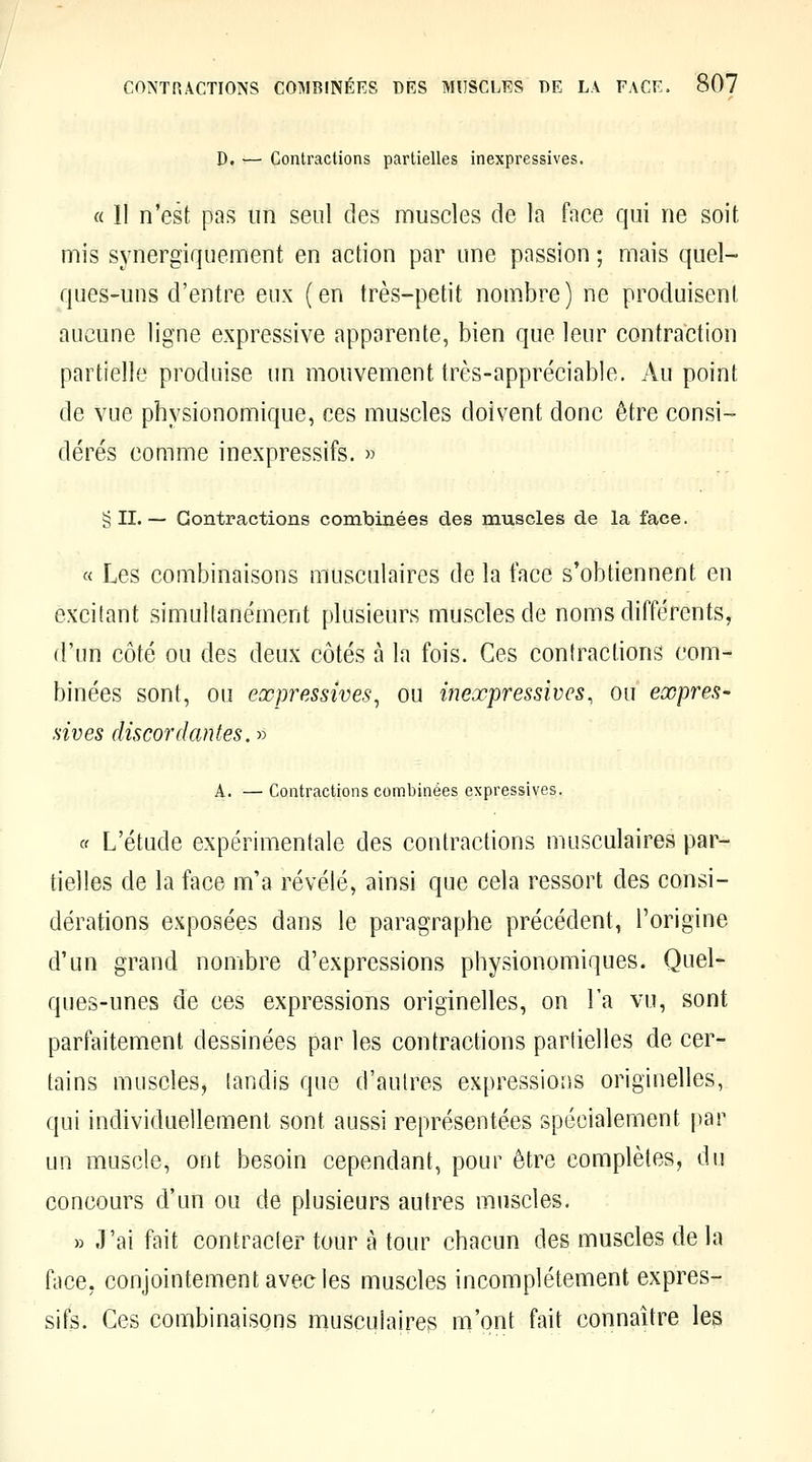 D. — Contractions partielles inexpressives. « 11 n'est pas un seul des muscles de la face qui ne soit mis synergiquement en action par une passion ; mais quel- ques-uns d'entre eux (en très-petit nombre) ne produisent aucune ligne expressive apparente, bien que leur contraction partielle produise un mouvement très-appréciable. Au point de vue physionomique, ces muscles doivent donc être consi- dérés comme inexpressifs. » § IL— Contractions combinées des muscles de la face. « Les combinaisons musculaires de la face s'obtiennent en excitant simultanément plusieurs muscles de noms différents, d'un côté ou des deux côtés à la fois. Ces contractions com- binées sont, ou expressives^ ou inexpressivcs, ou expres- sives discordantes. » A. — Contractions combinées expressives, c( L'étude expérimentale des contractions musculaires par- tielles de la face m'a révélé, ainsi que cela ressort des consi- dérations exposées dans le paragraphe précédent, l'origine d'un grand nombre d'expressions physionomiques. Quel- ques-unes de ces expressions originelles, on l'a vu, sont parfaitement dessinées par les contractions partielles de cer- tains muscles, tandis que d'autres expressions originelles, qui individuellement sont aussi représentées spécialement par un muscle, ont besoin cependant, pour être complètes, du concours d'un ou de plusieurs autres muscles. » .l'ai fait contracter tour à tour chacun des muscles de la face, conjointement avec les muscles incomplètement expres- sifs. Ces combinaisons musculaires m'ont fait connaître les