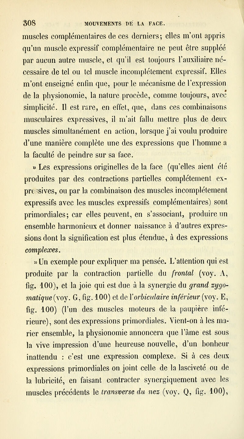 muscles complémentaires de ces derniers; elles m'ont appris qu'un muscle expressif complémentaire ne peut être suppléé par aucun autre muscle, et qu'il est toujours l'auxiliaire né- cessaire de tel ou tel muscle incomplètement expressif. Elles m'ont enseigné enfin que, pour le mécanisme de l'expression de la physionomie, la nature procède, comme toujours, avec simplicité. Il est rare, en effet, que, dans ces combinaisons musculaires expressives, il m'ait fallu mettre plus de deux muscles simultanément en action, lorsque j'ai voulu produire d'une manière complète une des expressions que l'homme a la faculté de peindre sur sa face. » Les expressions originelles de la face (qu'elles aient été produites par des contractions partielles complètement ex- prt sives, ou par la combinaison des muscles incomplètement expressifs avec les muscles expressifs complémentaires) sont primordiales; car elles peuvent, en s'associant, produire un ensemble harmonieux et donner naissance à d'autres expres- sions dont la signification est plus étendue, à des expressions complexes. » Un exemple pour expliquer ma pensée. L'attention qui est produite par la contraction partielle du frontal (voy. A, fig. 100), et la joie qui est due à la synergie du grand zygo- matiqueiyoy. G, fig. 100) et de Yorbiculaire inférieur (voy. E, fig. 100) (l'un des muscles moteurs de la paupière infé- rieure), sont des expressions primordiales. Vient-on à les ma- rier ensemble, la physionomie annoncera que l'âme est sous la vive impression d'une heureuse nouvelle, d'un bonheur inattendu : c'est une expression complexe. Si à ces deux expressions primordiales on joint celle de la lasciveté ou de la lubricité, en faisant contracter synergiquement avec les muscles précédents le transverse du nez (voy. Q, fig. 100),