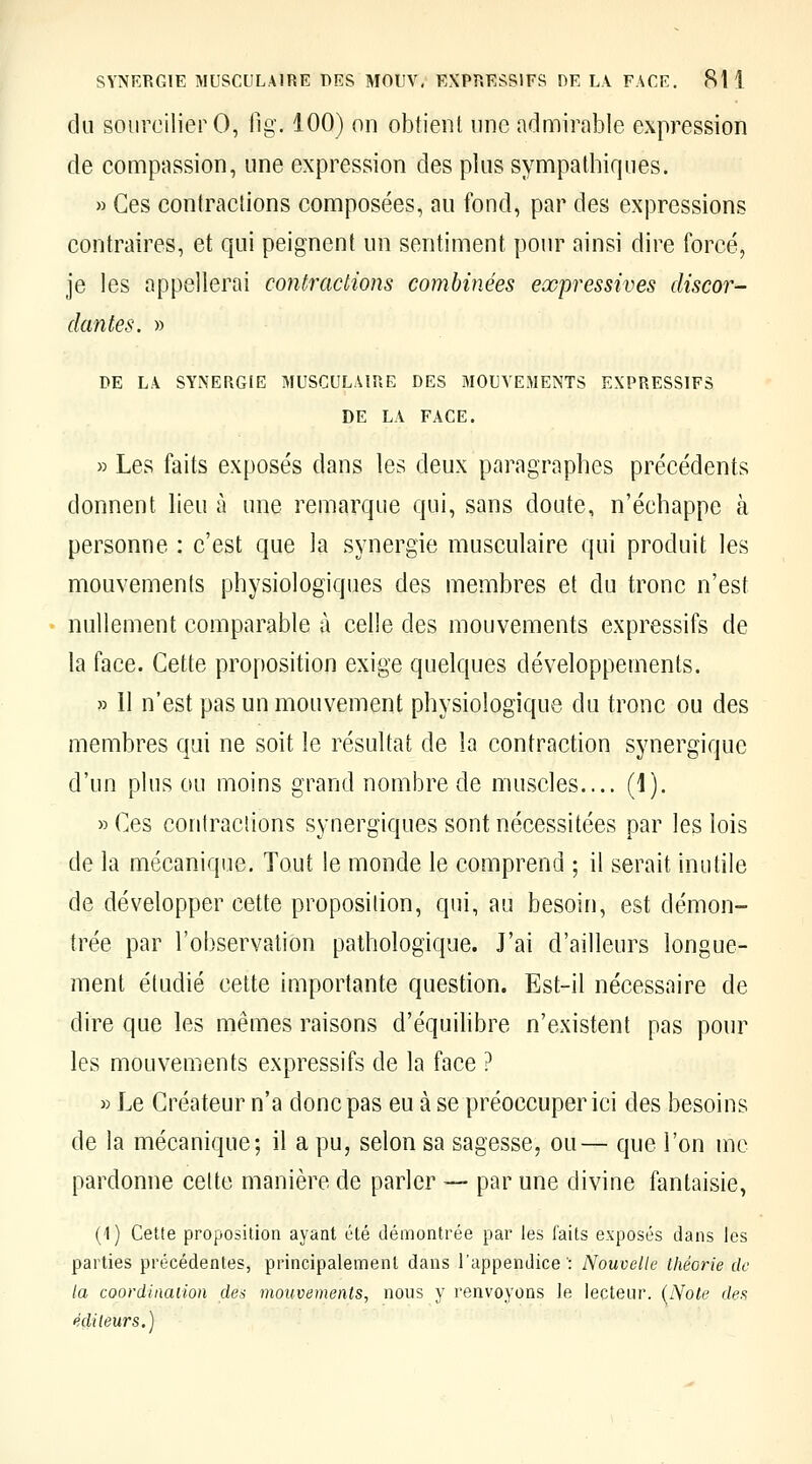 du soiiroilierO, fig. 100) on obtient une admirable expression de compassion, une expression des plus sympathiques. » Ces contractions composées, au fond, par des expressions contraires, et qui peignent un sentiment pour ainsi dire forcé, je les appellerai contractions combinées expressives discor- dantes. » DE LA SYNERGIE MUSCULAIRE DES MOUVEMENTS EXPRESSIFS DE LA FACE. » Les faits exposés dans les deux paragraphes précédents donnent lieu à une remarque qui, sans doute, n'échappe à personne : c'est que la synergie musculaire qui produit les mouvements physiologiques des membres et du tronc n'est nullement comparable à celle des mouvements expressifs de la face. Cette proposition exige quelques développements. » 11 n'est pas un mouvement physiologique du tronc ou des membres qui ne soit le résultat de la contraction synergique d'un plus ou moins grand nombre de muscles.... (1). «Ces contracîions synergiques sont nécessitées par les lois de la mécanique. Tout le monde le comprend ; il serait inutile de développer cette proposition, qui, au besoin, est démon- trée par l'observation pathologique. J'ai d'ailleurs longue- ment étudié cette importante question. Est-il nécessaire de dire que les mêmes raisons d'équilibre n'existent pas pour les mouvements expressifs de la face ? » Le Créateur n'a donc pas eu à se préoccuper ici des besoins de la mécanique; il a pu, selon sa sagesse, ou— que l'on me pardonne celte manière de parler — par une divine fantaisie, ('! ) CeUe proposition ayant été démontrée par les faits exposés dans les parties précédentes, principalement dans l'appendice': Nouvelle théorie de la coordinaiion des mouvements, nous y renvoyons le lecteur. {Note c/ip.s édileurs.)