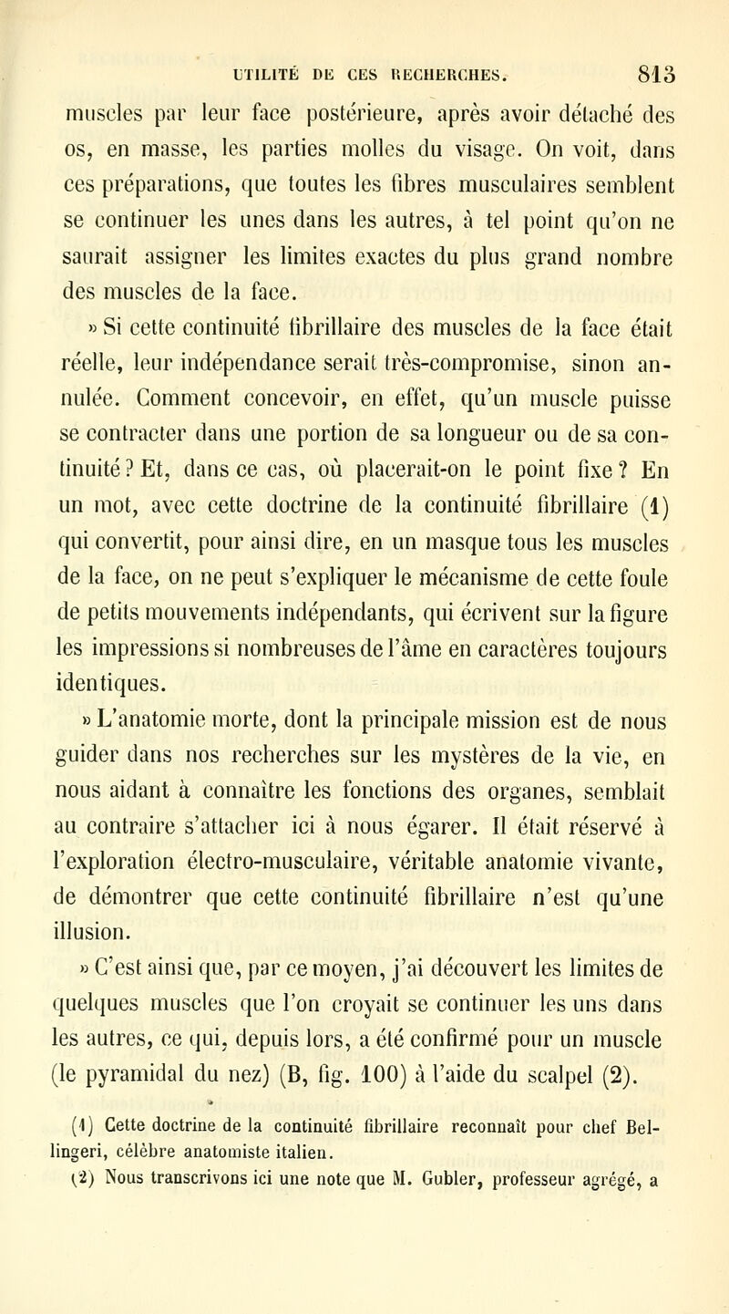 muscles par leur face postérieure, après avoir détaché des os, en masse, les parties molles du visage. On voit, dans ces préparations, que toutes les fibres musculaires semblent se continuer les unes dans les autres, à tel point qu'on ne saurait assigner les limites exactes du plus grand nombre des muscles de la face. » Si cette continuité tibrillaire des muscles de la face était réelle, leur indépendance serait très-compromise, sinon an- nulée. Comment concevoir, en effet, qu'un muscle puisse se contracter dans une portion de sa longueur ou de sa con- tinuité ? Et, dans ce cas, où placerait-on le point fixe ? En un mot, avec cette doctrine de la continuité fibrillaire (1) qui convertit, pour ainsi dire, en un masque tous les muscles de la face, on ne peut s'expliquer le mécanisme de cette foule de petits mouvements indépendants, qui écrivent sur la figure les impressions si nombreuses de l'âme en caractères toujours identiques. » L'anatomie morte, dont la principale mission est de nous guider dans nos recherches sur les mystères de la vie, en nous aidant à connaître les fonctions des organes, semblait au contraire s'attacher ici à nous égarer. Il était réservé à l'exploration électro-musculaire, véritable anatomie vivante, de démontrer que cette continuité fibrillaire n'est qu'une illusion. » C'est ainsi que, par ce moyen, j'ai découvert les hmites de quelques muscles que l'on croyait se continuer les uns dans les autres, ce qui, depuis lors, a été confirmé pour un muscle (le pyramidal du nez) (B, fig. 100) à l'aide du scalpel (2). (i) Cette doctrine de la continuité fibrillaire reconnaît pour chef Bel- lingeri, célèbre anatomiste italien. (•Z) Nous transcrivons ici une note que M. Gubler, professeur agrégé, a