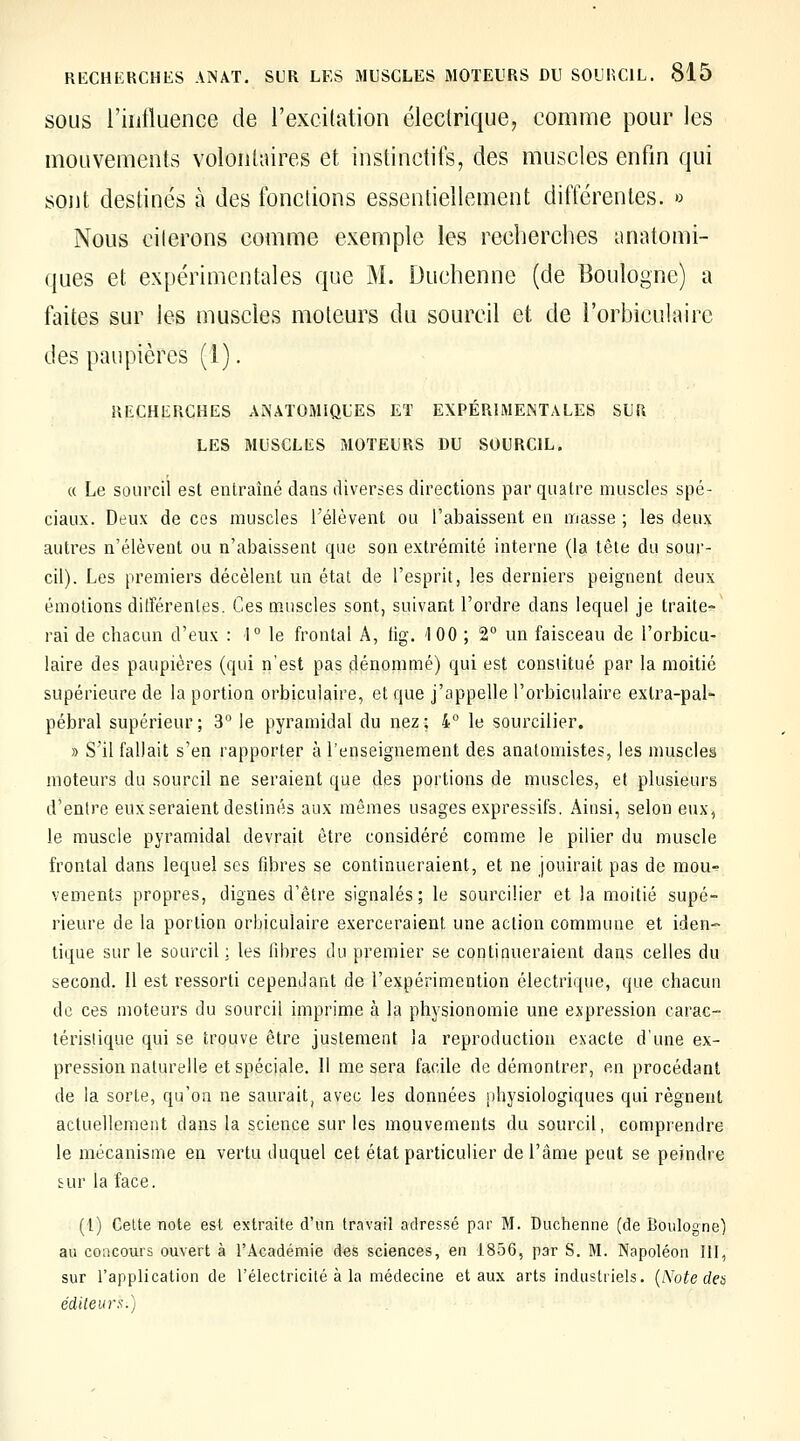 SOUS l'iiitluence de l'excitation électrique^ comme pour les mouvements volontaires et instinctifs, des muscles enfin qui sont destinés à des fonctions essentiellement différentes. » Nous citerons comme exemple les recherches anatomi- ques et expérimentales que M. Duchenne (de Boulogne) a faites sur les muscles moteurs du sourcil et de l'orbiculairc des paupières (1). RECHERCHES ANATOMIQUES ET EXPÉRIMENTALES SUR LES MUSCLES MOTEURS DU SOURCIL. « Le sourcil est entraîné dans diverses directions par quatre muscles spé- ciaux. Deux de ces muscles l'élèvent ou l'abaissent en masse ; les deux autres n'élèvent ou n'abaissent que son extrémité interne (la tête du sour- cil). Les premiers décèlent un étal de l'esprit, les derniers peignent deux émotions différentes. Ces muscles sont, suivant l'ordre dans lequel je traite- rai de chacun d'eux : \° le frontal A, lig. 100 ; 2° un faisceau de l'orbicu- laire des paupières (qui n'est pas dénommé) qui est constitué par la moitié supérieure de la portion orbiculaire, et que j'appelle l'orbiculaire extra-pal- pébral supérieur; 3° le pyramidal du nez; 4 le sourciller. » S'il fallait s'en rapporter à l'enseignement des anatomistes, les muscle§ moteurs du sourcil ne seraient que des portions de muscles, et plusieurs d'entre eux seraient destinés aux mêmes usages expressifs. Ainsi, selon eux, le muscle pyramidal devrait être considéré comme le pilier du muscle frontal dans lequel ses fibres se continueraient, et ne jouirait pas de mou- vements propres, dignes d'être signalés; le sourciller et la moitié supé- rieure de la portion orbiculaire exerceraient une action commune et iden- tique sur le sourcil : les fibres du premier se continueraient dans celles du second. Il est ressorti cependant de l'expérimention électrique, que chacun de ces moteurs du sourcil imprime à la physionomie une expression carac- lérislique qui se trouve être justement la reproduction exacte d'une ex- pression naturelle et spéciale. Il me sera facile de démontrer, en procédant de la sorte, qu'on ne saurait, avec les données physiologiques qui régnent actuellement dans la science sur les mouvements du sourcil, comprendre le mécanisme en vertu duquel cet état particulier de l'âme peut se peindre tur la face. (l) Celte note est extraite d'un travail adressé par M. Duchenne (de Boulogne) au concours ouvert à l'Académie des sciences, en 1856, par S. M. Napoléon III, sur l'application de rélectricilé à la médecine et aux arts industriels, {^'ote dea éditeurs.)
