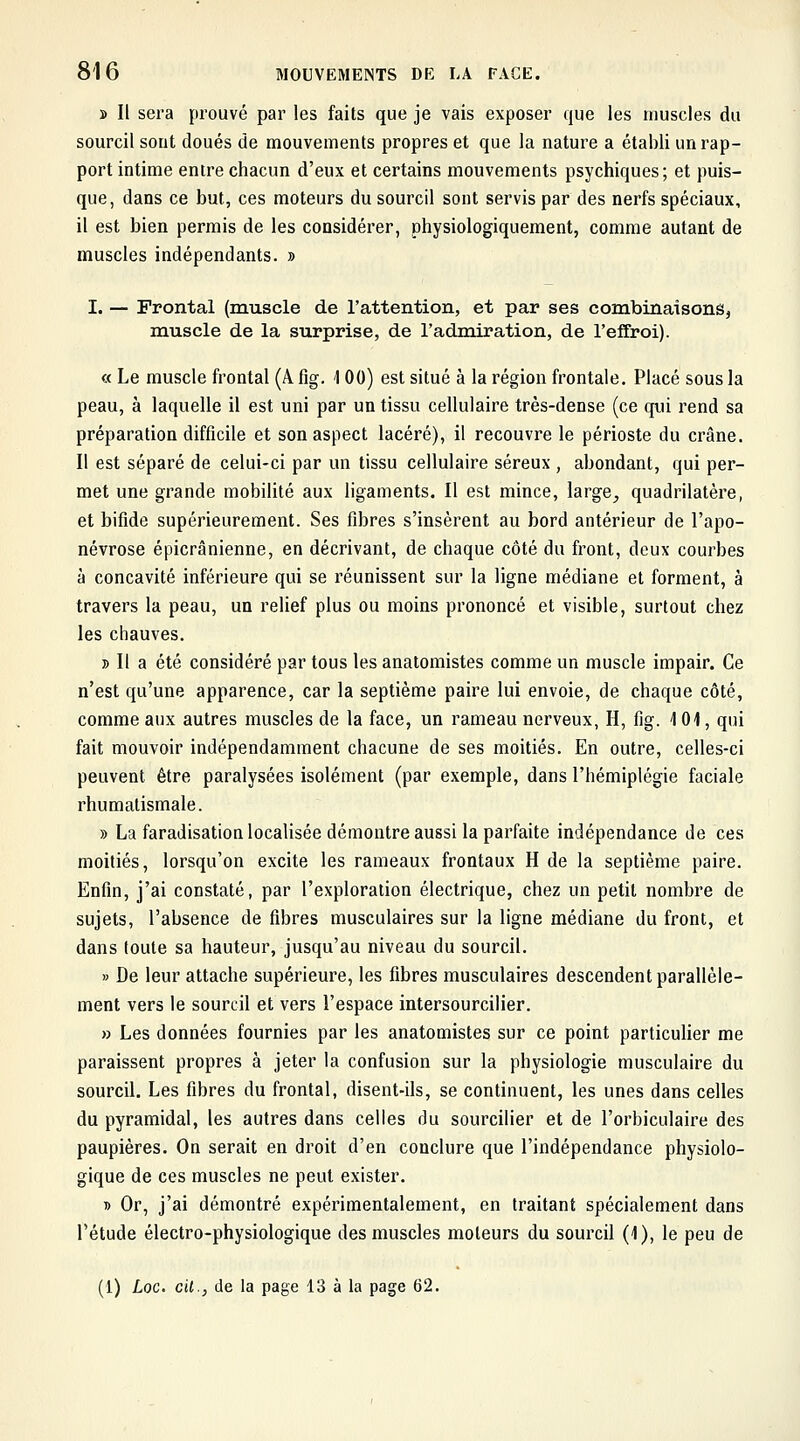 » Il sera prouvé par les faits que je vais exposer que les muscles du sourcil sont doués de mouvements propres et que la nature a établi un rap- port intime entre chacun d'eux et certains mouvements psychiques; et puis- que, dans ce but, ces moteurs du sourcil sont servis par des nerfs spéciaux, il est bien permis de les considérer, physiologiquement, comme autant de muscles indépendants. » I. — Frontal (muscle de l'attention, et par ses combinaisonSj muscle de la surprise, de l'admiration, de l'effroi). « Le muscle frontal (A fig. 100) est situé à la région frontale. Placé sous la peau, à laquelle il est uni par un tissu cellulaire très-dense (ce qui rend sa préparation difficile et son aspect lacéré), il recouvre le périoste du crâne. Il est séparé de celui-ci par un tissu cellulaire séreux , abondant, qui per- met une grande mobilité aux ligaments. Il est mince, large, quadrilatère, et bifide supérieurement. Ses fibres s'insèrent au bord antérieur de l'apo- névrose épicrânienne, en décrivant, de chaque côté du front, deux courbes à concavité inférieure qui se réunissent sur la ligne médiane et forment, à travers la peau, un relief plus ou moins prononcé et visible, surtout chez les chauves. » Il a été considéré par tous les anatomistes comme un muscle impair. Ce n'est qu'une apparence, car la septième paire lui envoie, de chaque côté, comme aux autres muscles de la face, un rameau nerveux, H, fig. 101, qui fait mouvoir indépendamment chacune de ses moitiés. En outre, celles-ci peuvent être paralysées isolément (par exemple, dans l'hémiplégie faciale rhumatismale. » La faradisation localisée démontre aussi la parfaite indépendance de ces moitiés, lorsqu'on excite les rameaux frontaux H de la septième paire. Enfin, j'ai constaté, par l'exploration électrique, chez un petit nombre de sujets, l'absence de fibres musculaires sur la ligne médiane du front, et dans toute sa hauteur, jusqu'au niveau du sourcil. » De leur attache supérieure, les fibres musculaires descendent parallèle- ment vers le sourcil et vers l'espace intersourcilier. » Les données fournies par les anatomistes sur ce point particulier me paraissent propres à jeter la confusion sur la physiologie musculaire du sourcil. Les fibres du frontal, disent-ils, se continuent, les unes dans celles du pyramidal, les autres dans celles du sourciller et de l'orbiculaire des paupières. On serait en droit d'en conclure que l'indépendance physiolo- gique de ces muscles ne peut exister. » Or, j'ai démontré expérimentalement, en traitant spécialement dans l'étude électro-physiologique des muscles moteurs du sourcil (1), le peu de (1) Loc. cit., de la page 13 à la page 62.