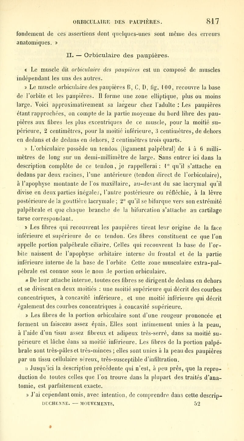 fondement de ces assertions dont (|uclqucs-iines sont même des erreurs anatomiques. » II. — Orbiculaire des paupières. « Le muscle dit orbiculaire des paupières est un composé de muscles indépendant les uns des autres. » Le muscle orbiculaire des paupières B, C, D, fig. 100, recouvre la base de l'orbite et les paupières. Il forme une zone elliptique, plus ou moins large. Voici approximativement sa largeur chez l'adulte : Les paupières étant rapprochées, on compte de la partie moyenne du bord libre des pau- pières aux fibres les plus excentriques de ce muscle, pour la moitié su- périeure, 2 centimètres, pour la moitié inférieure, 3 centimètres^ de dehors en dedans et de dedans en dehors, 2 centimètres trois quarts. » L'orbiculaire possède un tendon (ligament palpébral) de 4 à 6 milli- mètres de long sur un demi-millimètre de large. Sans entrer ici dans la description complète de ce tendon, je rappellerai: 1 qu'il s'attache en dedans par deux racines, l'une antérieure (tendon direct de l'orbiculaire), à l'apophyse montante de l'os maxillaire, au-devant du sac lacrymal qu'il divise en deux parties inégales, l'autre postérieure ou réfléchie, à la lèvre postérieure de la gouttière lacrymale ; 2° qu'il se bifurque vers son extrémité palpébrale et que chaque branche de la bifurcation s'attache au cartilage tarse correspondant. » Les fibres qui recouvrent les paupières tirent leur origine de la face inférieure et supérieure de ce tendon. Ces fibres constituent ce que l'on appelle portion palpébrale ciliaire. Celles qui recouvrent la base de l'or- bite naissent de l'apophyse orbitaire interne du frontal et de la partie inférieure interne de la base de l'orbite Cette zone musculaire extra-pal- pébrale est connue sous le nom de portion orbiculaire. o De leur attache interne, toutes ces fibres se dirigent de dedans en dehors et se divisent en deux moitiés : une moitié supérieure qui décrit des courbes concentriques, à concavité inférieure, et une moitié inférieure qui décrit également des courbes concentriques à concavité supérieure. s Les fibres de la portion orbiculaire sont d'une rougeur prononcée et forment un faisceau assez épais. Elles sont intimement unies à la peau, à l'aide d'un tissu assez fibieux et adipeux très-serré, dans sa moitié su- périeure et lâche dans sa moitié inférieure. Les fibres de la portion palpé- brale sont très-pâles et très-minces ; elles sont unies à la peau des paupières par un tissu cellulaire séreux, très-susceptible d'infiltration. » Jusqu'ici la description précédente qui n'est, à peu prés, que la repro- duction de toutes celles que Ton trouve dans la plupart des traités d'ana- tomie, est parfaitement exacte. » J'ai cependant omis, avec intention, de comprendre dans cette descrip- DUCHENKE. —MOUVEMENTS. 52