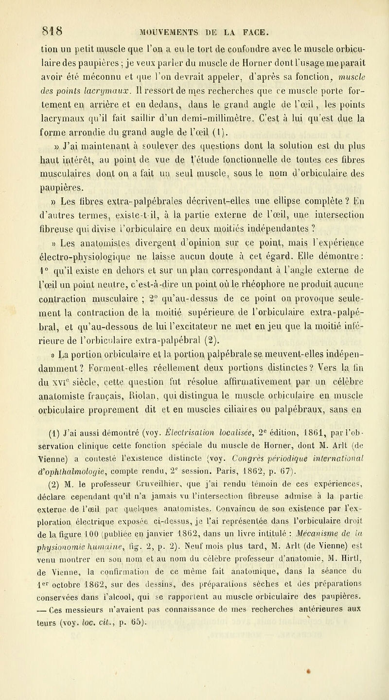 tion un petit muscle que l'on a eu le tort de confondre avec le muscle orbicu- laire des paupières ; je veux parier du muscle de Horner dont l'usage me paraît avoir été méconnu et que Ton devrait appeler, d'après sa fonction^ muscle des points lacrymaux. Il ressort de m,es recherches que ce muscle porte for- tement en arrière et en dedans, dans le grand angle de l'œil, les points lacrymaux qu'il fait saillir d'un demi-millimètre. C'est à lui qu'est due la forme arrondie du grand angle de l'œil (1). » J'ai maintenant à soulever des questions dont la solution est du plus haut intérêt, au point de vue de l'étude fonctionnelle de toutes ces fibres musculaires dont on a fait un seul muscle, sous le nom d'orbiculaire des paupières. » Les libres extra-palpébrales décrivent-elles une ellipse complète ? En d'autres termes, exisle-til, à la partie externe de l'œil, une intersection fibreuse qui divise i'orbiculaire en deux moitiés indépendantes ? » Les anatomisles divergent d'opinion sur ce point, mais l'expérience électro-physiologique ne laisse aucun doute à cet égard. Elle démontre: 1  qu'il existe en dehors et sur un plan correspondant à l'angle externe de l,'œi,l un point neutre, c'est-à-dire un point où le rhéophore ne produit aucune contraction musculaire ; 2 qu'au-dessus de ce point on provoque seule- ment la contraction de la moitié supérieure de Torbiculaire extra-palpé- bral, et qu'au-dessous de lui l'excitateur ne met enjeu que la moitié infé- rieure de I'orbiculaire extra-palpébral (2). » La portion orbiculaire et la portion palpébrale se meuvent-elles indépen- damment? Forment-elles réellement deux portions distinctes? Vers la fin du xvi'^ siècle, cette question fut résolue affirmativement par un célèbre anatomiste français, Riolan, qui distingua le muscle orbiculaire en mufscle orbiculaire proprement dit et en muscles ciliaires ou palpébraux, sans en (1) J'ai aussi démontré (voy. Êleclrisalion localisée, 2^ édition, 1861, par l'ob- servation clinique cette fonction spéciale du muscle de Horner, dont M. Arlt (de Vienne) a contesté l'existence distincte (voy. Congrès périodique International d'ophthalmologie, compte rendu, 2'^ session. Paris, 1862, p. 67). (2) M, le professeur Cruveilhier, que j'ai rendu témoin de ces expériences, déclare cependant qu'd n'a jamais vu l'intersection fibreuse admise à la partie externe de l'œd par quelques anatomisles. Convaincu de son existence par l'ex- ploration électrique exposée ci-dessus, je l'ai représentée dans I'orbiculaire droit de la figure 100 (publiée en janvier 1862, dans un livre intitulé : Mécanisme de la physionomie humaine, fig. 2, p. 2). Neuf mois plus tard, M. Arlt (de Vienne) est venu montrer en son nom et au nom du célèbre professeur d'anatomie, M. Hirtl, de Vienne, la confirmation de ce même fait anatomique, dans la séance du 1^1' octobre 1862, sur des dessins, des préparations sèches et des préparations conservées dans l'alcool, qui se rapportent au muscle orbiculaire des paupières. — Ces messieurs n'avaient pas connaissance de mes recherches antérieures aux leurs (voy. loc. cit., p. 65).
