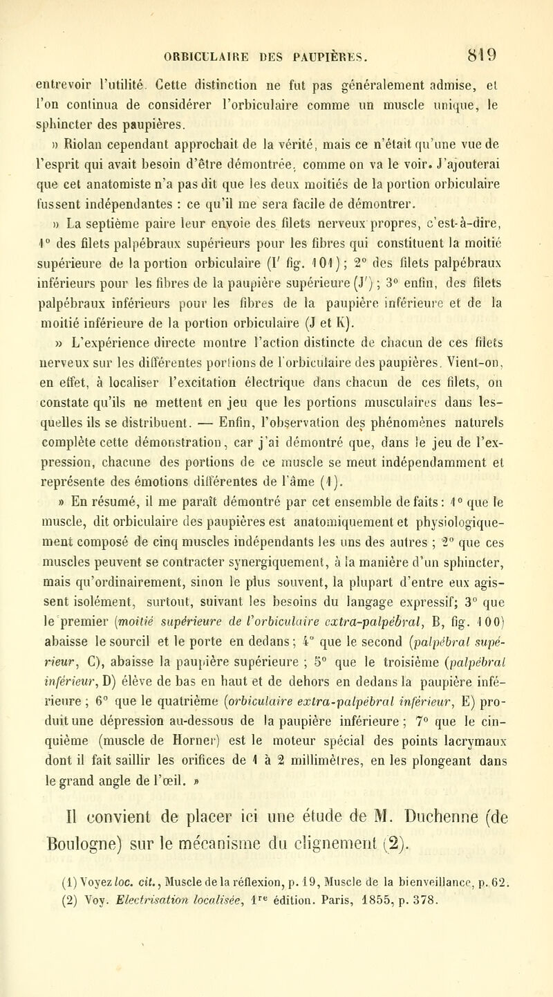 entrevoir l'utilité. Cette distinction ne fut pas généralement admise, et l'on continua de considérer l'orbiculaire comme un muscle unique, le sphincter des paupières. )) Riolan cependant approchait de la vérité, mais ce n'était qu'une vue de l'esprit qui avait besoin d'être démontrée, comme on va le voir. J'ajouterai que cet anatomiste n'a pas dit que les deux moitiés de la portion orbiculaire tussent indépendantes : ce qu'il me sera facile de démontrer. )) La septième paire leur envoie des filets nerveux propres, c'est-à-dire, ^° des filets palpébraux supérieurs pour les fibres qui constituent la moitié supérieure de la portion orbiculaire (1' fig. 101); 2° des filets palpébraux inférieurs pour les fibres de la paupière supérieure (J') ; 3 enfin, des filets palpébraux inférieurs pour les fibres de la paupière inférieure et de la moitié inférieure de la portion orbiculaire (J et K). » L'expérience directe montre l'action distincte de chacun de ces filets nerveux sur les différentes porlions de l'orbiculaire des paupières. Vient-on, en effet, à localiser l'excitation électrique dans chacun de ces filets, on constate qu'ils ne mettent en jeu que les portions musculaires dans les- quelles ils se distribuent. — Enfin, l'observation des phénomènes naturels complète cette démonstration, car j'ai démontré que, dans le jeu de l'ex- pression, chacune des portions de ce muscle se meut indépendamment et représente des émotions différentes de l'âme (1). » En résumé, il me paraît déQiontré par cet ensemble de faits : 1 ° que le muscle, dit orbiculaire des paupières est anatomiquement et physiologique- rneni composé de cinq muscles indépendants les uns des autres ; 2° que ces muscles peuvent se contracter synergiquement, à la manière d'un sphincter, mais qu'ordinairement, sinon le plus souvent, la plupart d'entre eux agis- sent isolément, surtout, suivant les besoins du langage expressif; 3° que le premier [moitié supérieure de l'orbiculaire cxtra-palpàbral, B, fig. 100) abaisse le sourcil et le porte en dedans; 4 que le second (palpébral supé- rieur, C), abaisse la paupière supérieure ; 5° que le troisième (palpébral inférieur, D) élève de bas en haut et de dehors en dedans la paupière infé- rieure ; 6° que le quatrième [orbiculaire exlra-palpébral inférieur, E) pro- duit une dépression au-dessous de la paupière inférieure; 7° que le cin- quième (muscle de Horner) est le moteur spécial des points lacrymaux dont il fait saillir les orifices de 1 à 2 millimèlres, en les plongeant dans le grand angle de l'œil. » Il convient de placer ici une étude de M. Duchenne (de Boulogne) sur le mécanisme du clignement (2). (1) Voyez ioc. cit., Muscle delà réflexion, p. 19, Muscle de la bienveillance, p. 62. (2) Voy. Electrisation localisée, 1= édition. Paris, 1855, p. 378.