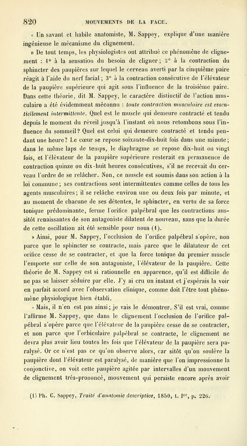 « Un savant et habile anatomiste, M. Sappey, explique d'une manière ingénieuse le mécanisme du clignement. » De tout temps, les physiologistes ont attribué ce phénomène de cligne- ment : 1° à la sensation du besoin de cligner; ^ à la contraction du sphincter des paupières sur lequel le cerveau averti par la chiquième paire réagit à l'aide du nerf facial ; 3 à la contraction consécutive de l'élévateur de la paupière supérieure qui agit sous l'influence de la troisième paire. Dans cette théorie, dit M. Sappey, le caractère dislinctif de l'action mus- culaire a été évidemment méconnu : toute contraction musculaire est essen- tiellement intermittente. Quel est le muscle qui demeure contracté et tendu depuis le moment du réveil jusqu'à l'instant où nous retombons sous l'in- fluence du sommeil? Quel est celui qui demeure contracté et tendu pen- dant une heure? Le cœur se repose soixante-dix-huit fois dans une minute; dans le même laps de temps, le diaphragme se repose dix-huit ou vingt fois, et l'élévateur de la paupière supérieure resterait en permanence de contraction quinze ou dix-huit heures consécutives, s'il ne recevait du cer- veau l'ordre de se relâcher. Non, ce muscle est soumis dans son action à la loi commune ; ses contractions sont intermittentes comme celles de tous les agents musculaires ; il se relâche environ une ou deux fois par minute, et au moment de chacune de ses détentes, le sphincter, en vertu de sa force tonique prédominante, ferme l'orifice palpébral que les contractions aus- sitôt renaissantes de son antagoniste dilatent de nouveau, sans que la durée de cette oscillation ait été sensible pour nous (1). » Ainsi, pour M. Sappey, l'occlusion de l'orifice palpébral s'opère, non parce que le sphincter se contracte, mais parce que le dilatateur de cet orifice cesse de se contracter, et que la force tonique du premier muscle l'emporte sur celle de son antagoniste, l'élévateur de la paupière. Cette théorie de M. Sappey est si rationnelle en apparence, qu'il est difficile de ne pas se laisser séduire par elle. J'y ai cru un instant et j'espérais la voir en parfait accord avec l'observation clinique, comme doit l'être tout phéno- mène physiologique bien établi. » Mais, il n'en est pas ainsi; je vais le démontrer. S'il est vrai, comme l'affirme M. Sappey, que dans le clignement l'occlusion de l'orifice pal- pébral s'opère parce que l'élévateur de la paupière cesse de se contracter, et non parce que l'orbiculaire palpébral se contracte, le clignement ne devra plus avoir lieu toutes les fois que l'élévateur de la paupière sera pa- ralysé. Or ce n'est pas ce qu'on observe alors, car sitôt qu'on soulève la paupière dont l'élévateur est paralysé, de manière que l'on impressionne la conjonctive, on voit cette paupière agitée par intervalles d'un mouvement de clignement très-prononcé, mouvement qui persiste encore après avoir (l) l*h. C. Sappey, Traité d'analomic descriptive, 1850, t. F'', p. 220.