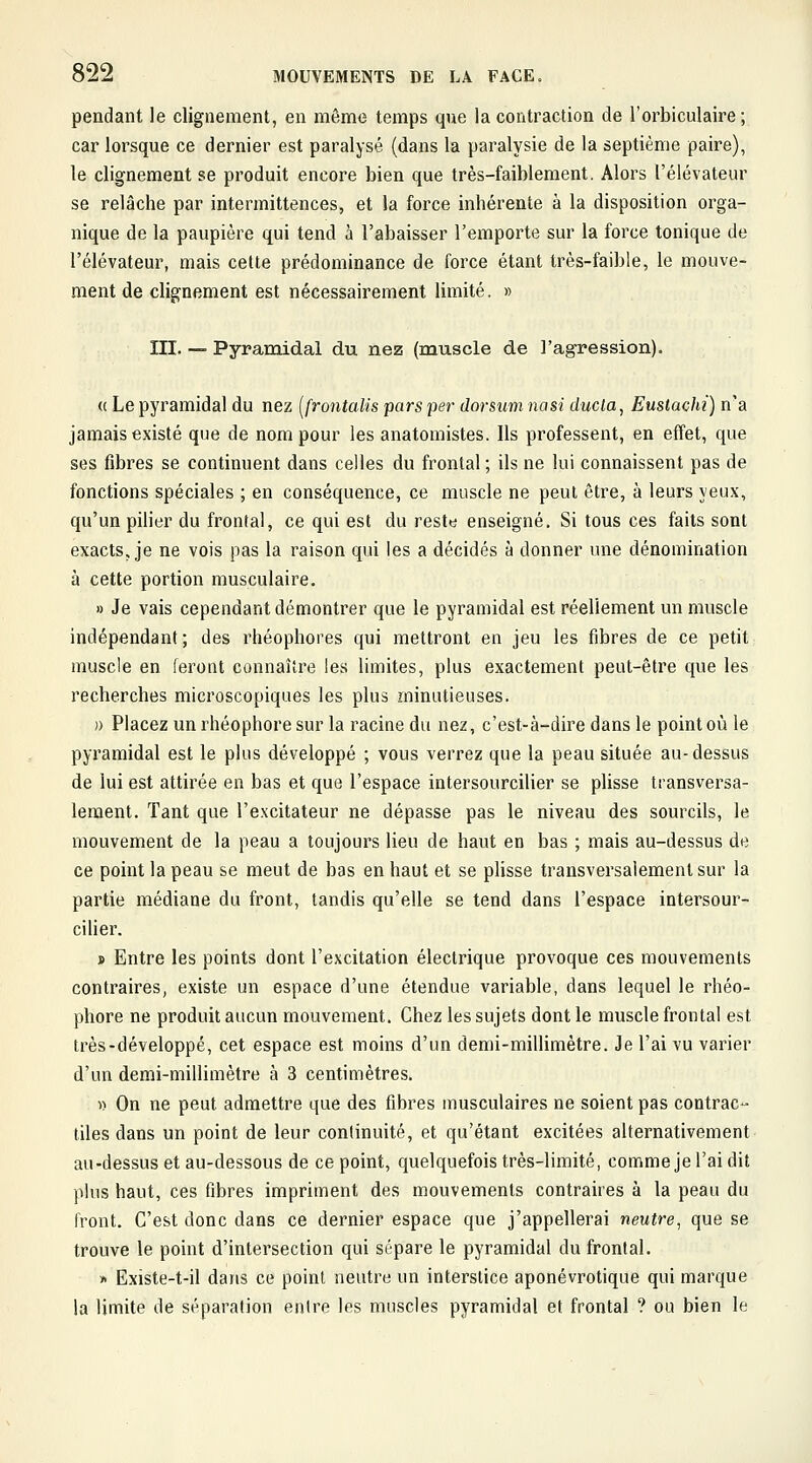 pendant le clignement, en même temps que la contraction de l'orbiculaire ; car lorsque ce dernier est paralysé (dans la paralysie de la septième paire), le clignement se produit encore bien que très-faiblement. Alors l'élévateur se relâche par intermittences, et la force inhérente à la disposition orga- nique de la paupière qui tend à l'abaisser l'emporte sur la force tonique de l'élévateur, mais cette prédominance de force étant très-faible, le mouve- ment de clignement est nécessairement limité. » III. — Pyramidal du nez (muscle de l'agression). (( Le pyramidal du nez [frontalis pars per dorsum nasi ducla, Euslachi) n'a jamais existé que de nom pour les anatomistes. Ils professent, en effet, que ses fibres se continuent dans celles du frontal ; ils ne lui connaissent pas de fonctions spéciales ; en conséquence, ce muscle ne peut être, à leurs yeux, qu'un pilier du frontal, ce qui est du reste enseigné. Si tous ces faits sont exacts, je ne vois pas la raison qui les a décidés à donner une dénomination à cette portion musculaire. » Je vais cependant démontrer que le pyramidal est réellement un muscle indépendant; des rhéophores qui mettront en jeu les fibres de ce petit muscle en feront connaître les limites, plus exactement peut-être que les recherches microscopiques les plus minutieuses. )) Placez un rhéophore sur la racine du nez, c'est-à-dire dans le point où le pyramidal est le plus développé ; vous verrez que la peau située au-dessus de lui est attirée en bas et que l'espace intersourcilier se plisse transversa- lement. Tant que l'excitateur ne dépasse pas le niveau des sourcils, le mouvement de la peau a toujours lieu de haut en bas ; mais au-dessus de ce point la peau se meut de bas en haut et se plisse transversalement sur la partie médiane du front, tandis qu'elle se tend dans l'espace intersour- ciHer. » Entre les points dont l'excitation électrique provoque ces mouvements contraires, existe un espace d'une étendue variable, dans lequel le rhéo- phore ne produit aucun mouvement. Chez les sujets dont le muscle frontal est très-développé, cet espace est moins d'un demi-millimètre. Je l'ai vu varier d'un demi-millimètre à 3 centimètres. » On ne peut admettre que des fibres musculaires ne soient pas contrac- tiles dans un point de leur continuité, et qu'étant excitées alternativement au-dessus et au-dessous de ce point, quelquefois très-limité, comme je l'ai dit plus haut, ces fibres impriment des mouvements contraires à la peau du front. C'est donc dans ce dernier espace que j'appellerai neutre, que se trouve le point d'intersection qui sépare le pyramidal du frontal. •X Existe-t-il dans ce point neutre un interstice aponévrotique qui marque la limite de séparation entre les muscles pyramidal et frontal ? ou bien le