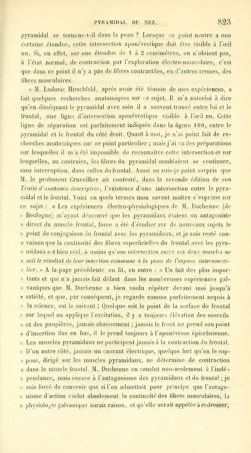 pyramidal se termino-t-il dans la peau ? Lorsque ce point neutre a une certaine étendue, cette intersection aponévrolique doit être visible à l'œil nu. Si, en etfet, sur une étendue de 1 à 2 centimètres, on n'obtient pas, à l'état normal, de contraciion par l'exploration électro-musculaire, c'est que dans ce point il n'y a pas de fibres contractiles, en d'autres termes, des fibres musculaires. » M. Ludovic Hirschfeld, après avoir été témoin de mes expériences, a fait quelques recherches anatomiques sur ce sujet. 11 m'a autorisé à dire qu'en disséquant le pyramidal avec soin il a souvent trouvé entre lui et le frontal, une ligne d'intersection aponévrotique visible à l'œil nu. Cette ligne de séparation est parfaitement indiquée dans la figure 4 00, entre le pyramidal et le frontal du côté droit. Quant à moi, je n'ai point fait de re- cherches anatomiques sur ce point particulier ; mais j'ai vu des préparations sur lesquelles il ma été impossible de reconnaître cette intersection et sur lesquelles, au contraire, les fibres du pyramidal semblaient se continuer, sans interruption, dans celles du frontal. Aussi ne suis-je point surpris que M. le professeur Cruveilher ait contesté, dans la seconde édition de son Traité cVanatomie descriptive, l'existence d'une intersection entre le pyra- midal et le frontal. Voici en quels termes mon savant maître s'exprime sur ce sujet : « Les expériences électro-physiologiques de M. Duchenne (de )) Boulogne) m'ayant démontré que les pyramidaux étaient un antagoniste » direct du muscle frontal, force a été d'étudier sur de nouveaux sujets le » point de conjugaison du frontal avec les pyramidaux, et je suis resté con- » vaincu que la continuité des fibres superficielles du frontal avec les pyra- » midaux est bien réel, à moins qu'une intersection entre ces deux muscles ne » soit le résultat de leur insertion commune à la peau de l'espace intersourci- )) lier. » A la page précédente on lit, en outre : « Un fait des plus impor- 1) tants et qui n'a jamais fait défaut dans les nombreuses expériences gal- » vaniques que M. Duchenne a bien voulu répéter devant moi jusqu'à » satiété, et que, par conséquent, je regarde comme parfaitement acquis à » la science, est le suivant : Quelque soit le point de la surface du frontal )) sur lequel on applique l'excitation, il y a toujours élévation des sourcils » et des paupières, jamais abaissement ; jamais le front ne prend son point » d'insertion fixe en bas, il le prend toujours à l'aponévrose épicrânienne. )) Les muscles pyramidaux ne participent jamais à la contraction du frontal. » D'un autre côté, jamais un courant électrique, quelque fort qu'on lesup- ;) pose, dirigé sur les muscles pyramidaux, ne détermine de contraction » dans le muscle frontal. M. Duchenne en conclut non-seulement à l'indé- » pendance^ mais encore à l'antagonisme des pyramidaux et du frontal ;je » suis forcé de convenir que si l'on admettait pour principe que l'antago- » nisme d'action exclut absolument la continuité des fibres musculaires, la » physiologie galvanique aurait raison, et qu'elle serait appelée à redresser,