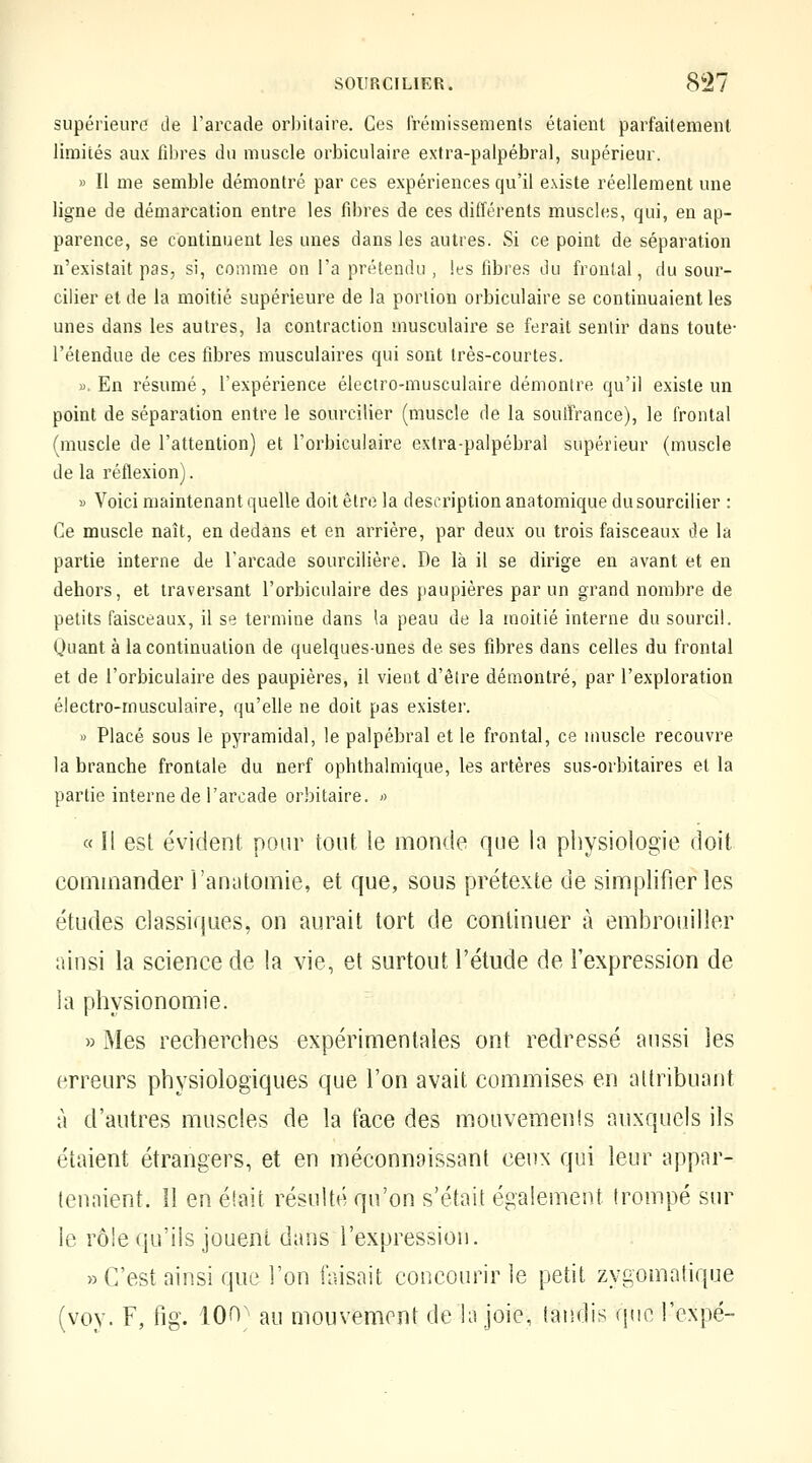 supérieure de l'arcade orbitaire. Ces frémissements étaient parfaitement limités aux fibres du muscle orbiculaire extra-palpébral, supérieur. » Il me semble démontré par ces expériences qu'il existe réellement une ligne de démarcation entre les fd)res de ces différents muscles, qui, en ap- parence, se continuent les unes dans les autres. Si ce point de séparation n'existait pas, si, comme on l'a préteniUi, les fibres du frontal, du sour- ciller et de la moitié supérieure de la portion orbiculaire se continuaient les unes dans les autres, la contraction musculaire se ferait sentir dans toute- l'étendue de ces fibres musculaires qui sont très-courtes. ». En résumé, l'expérience électro-musculaire démontre qu'il existe un point de séparation entre le sourciller (muscle de la souffrance), le frontal (muscle de l'attention) et l'orbiculaire extra-palpébral supérieur (muscle de la réflexion). « Voici maintenant quelle doit être la description anatomique du sourciller : Ce muscle naît, en dedans et en arrière, par deux ou trois faisceaux de la partie interne de l'arcade sourcilière. De là il se dirige en avant et en dehors, et traversant l'orbiculaire des paupières par un grand nombre de petits faisceaux, il se termine dans la peau de la moitié interne du sourcil. Quant à la continuation de quelques-unes de ses fibres dans celles du frontal et de l'orbiculaire des paupières, il vient d'être démontré, par l'exploration électro-musculaire, qu'elle ne doit pas exister. » Placé sous le pyramidal, le palpébral et le frontal, ce muscle recouvre la branche frontale du nerf ophthalmique, les artères sus-orbitaires et la partie interne de l'arcade orbitaire. « « Il est évident notn^ tout le monde que la physiologie doit commander l'anutomie, et que, sous prétexte de simplifier les études classiques, on aurait tort de continuer à embrouiller ainsi la science de la vie, et surtout l'étude de l'expression de la physionomie. » Mes recherches expérimentales ont redressé aussi les erreurs physiologiques que l'on avait commises en attribuant à d'auti^es muscles de la face des mouvemenîs auxquels ils étaient étrangers, et en méconnaissant ceux qui leur appar- tenaient. Il en éîait résulté qu'on s'était également trompé sur le rôle qu'ils jouent dans l'expression. » C'est ainsi que l'on faisait concourir le petit zygomalique (vov. F, fig. 100; au mouvement de la joie, tandis que l'expé-