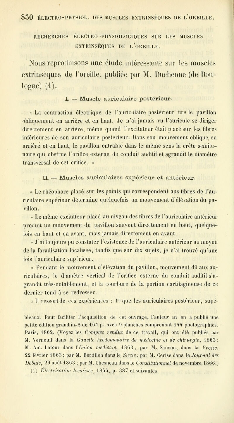 RECHERCHES ÉLECTRO PHYSIOLOGIQUES SUR LES MUSCLES EXTRINSÈQUES DE l'oREILLE. Nous reproduisons une étude intéressante sur les muscles extrinsèques de l'oreille, publiée par M. Duchenne (de Bou- logne) (1). I. — Muscle aiiriculaire postérieur. « La contraction électrique de rauriciilaire postérieur lire le pavillon obliquement en arrière et en haut. Je n'ai jamais vu l'auricule se diriger directement en arrière, même quand l'excitateur était placé sur les fibres inférieures de son auriculaire postérieur. Dans son mouvement oblique en arrière et en haut, le pavillon entraîne dans le même sens la crête semilu- naire qui obstrue l'orifice externe du conduit auditif et agrandit le diamètre transversal de cet orifice. » II. — Muscles auriculaires supérieur et antérieur. « Le rhéophore placé sur les points qui correspondent aux fibres de l'au- riculaire supérieur détermine quelquefois un mouvement d'élévation du pa- villon. » Le même excitateur placé au niveau des fibres de l'auriculaire antérieur produit un mouvement du pavillon souvent directement en haut, quelque- fois en haut et en avant, mais jamais directement en avant, » J'ai toujours pu constater l'existence de l'auriculaire antérieur au moyen de la faradisation localisée, tandis que sur dix sujets, je n'ai trouvé qu'une fois l'auriculaire sup-'rieur. » Pendant le mouvement d'élévation du pavillon, mouvement dû aux au- riculaires, le diamètre vertical de l'orifice externe du conduit auditif s'a- grandit très-notablement, et la courbure de la portion cartilagineuse de ce dernier tend à se redresser. » Il ressort de ces expériences : 1°que les auriculaires postérieur, supé- bleaux. Pour faciliter racquisitioii de cet ouvrage, l'auteur en en a publié une petite édition grand in-8 de 164 p. avec 9 planches comprenant 144 photographies. Paris, 1862. (Voyez les Comptes rendus de ce travail, qui ont été publiés par M. Verneuil dans la Gazette hebdomadaire de médecine et de chirurgie, 1863; M. Am. Latour dans l'Union médicale, 1863; par M. Sanson, dans la Presse, 22 février 1863 ; par M. Berlillon dans le Siècle ; par M. Cerise dans le Journal des Débals, 29 août 1863 ; par M. Ghesneau dans le Conslitutionnel de novembre 1866.) (1) Électrisatio?i localisée, 1855, p. 387 et suivantes.