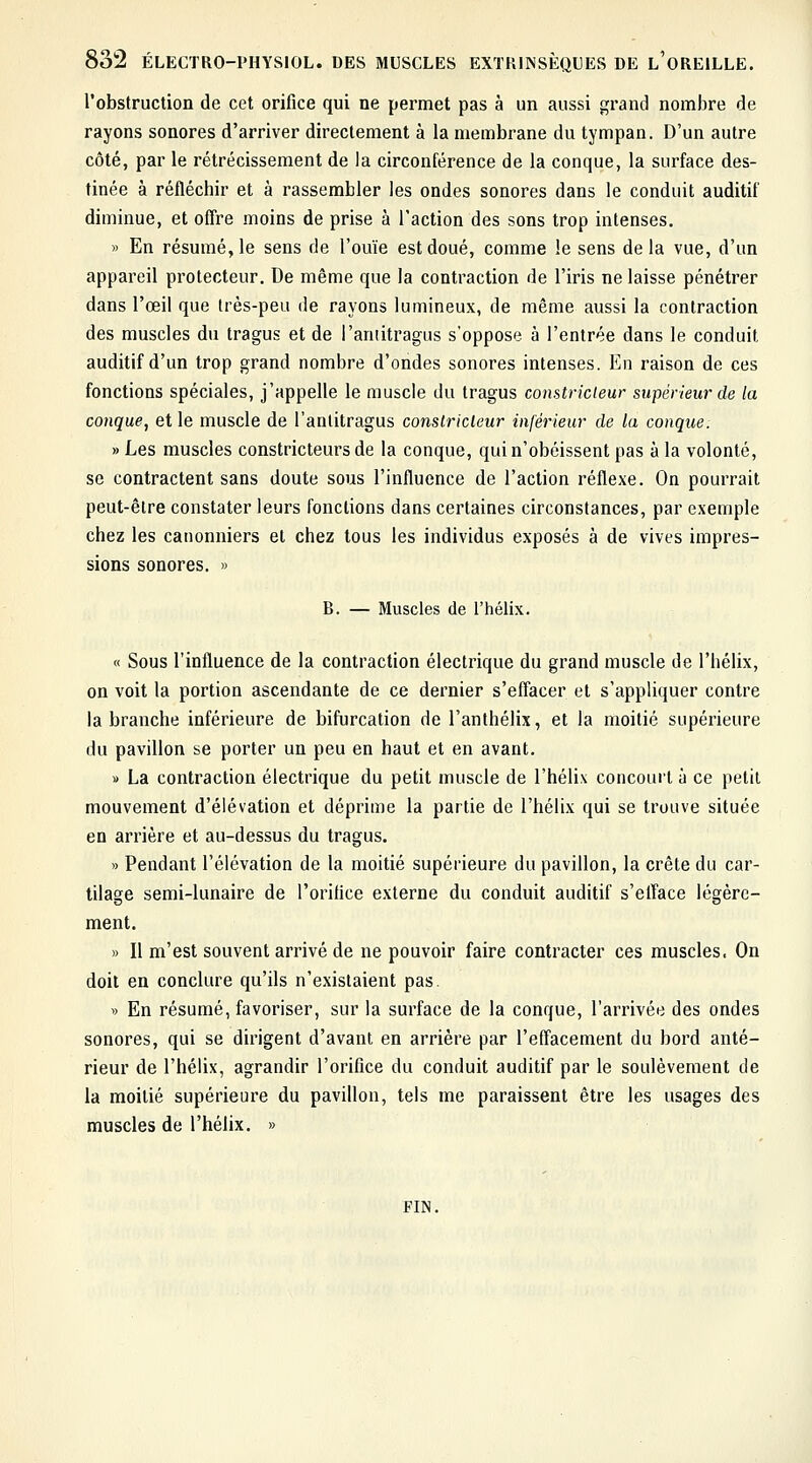 l'obstruction de cet orifice qui ne permet pas à un aussi grand nombre de rayons sonores d'arriver directement à la membrane du tympan. D'un autre côté, par le rétrécissement de la circonférence de la conque, la surface des- tinée à réfléchir et à rassembler les ondes sonores dans le conduit auditif diminue, et offre moins de prise à l'action des sons trop intenses. » En résumé, le sens de l'ouïe est doué, comme le sens de la vue, d'un appareil protecteur. De même que la contraction de l'iris ne laisse pénétrer dans l'œil que très-peu de rayons lumineux, de même aussi la contraction des muscles du tragus et de l'aniitragus s'oppose à l'entrée dans le conduit auditif d'un trop grand nombre d'ondes sonores intenses. En raison de ces fonctions spéciales, j'appelle le muscle du tragus constricteur supérieur de la conque, et le muscle de l'aniitragus constricteur inférieur de la conque. » Les muscles constricteurs de la conque, qui n'obéissent pas à la volonté, se contractent sans doute sous l'influence de l'action réflexe. On pourrait peut-être constater leurs fonctions dans certaines circonstances, par exemple chez les cauonniers et chez tous les individus exposés à de vives impres- sions sonores. » B. — Muscles de l'hélix. « Sous l'influence de la contraction électrique du grand muscle de l'hélix, on voit la portion ascendante de ce dernier s'effacer et s'appliquer contre la branche inférieure de bifurcation de l'anthélix, et la moitié supérieure du pavillon se porter un peu en haut et en avant. » La contraction électrique du petit muscle de l'hélix concourt à ce petit mouvement d'élévation et déprime la partie de l'hélix qui se trouve située en arrière et au-dessus du tragus. » Pendant l'élévation de la moitié supérieure du pavillon, la crête du car- tilage semi-lunaire de l'orifice externe du conduit auditif s'efface légère- ment. » Il m'est souvent arrivé de ne pouvoir faire contracter ces muscles. On doit en conclure qu'ils n'existaient pas » En résumé, favoriser, sur la surface de la conque, l'arrivée des ondes sonores, qui se dirigent d'avant en arrière par l'effacement du bord anté- rieur de l'hélix, agrandir l'orifice du conduit auditif par le soulèvement de la moitié supérieure du pavillon, tels me paraissent être les usages des muscles de l'hélix. » FIN.