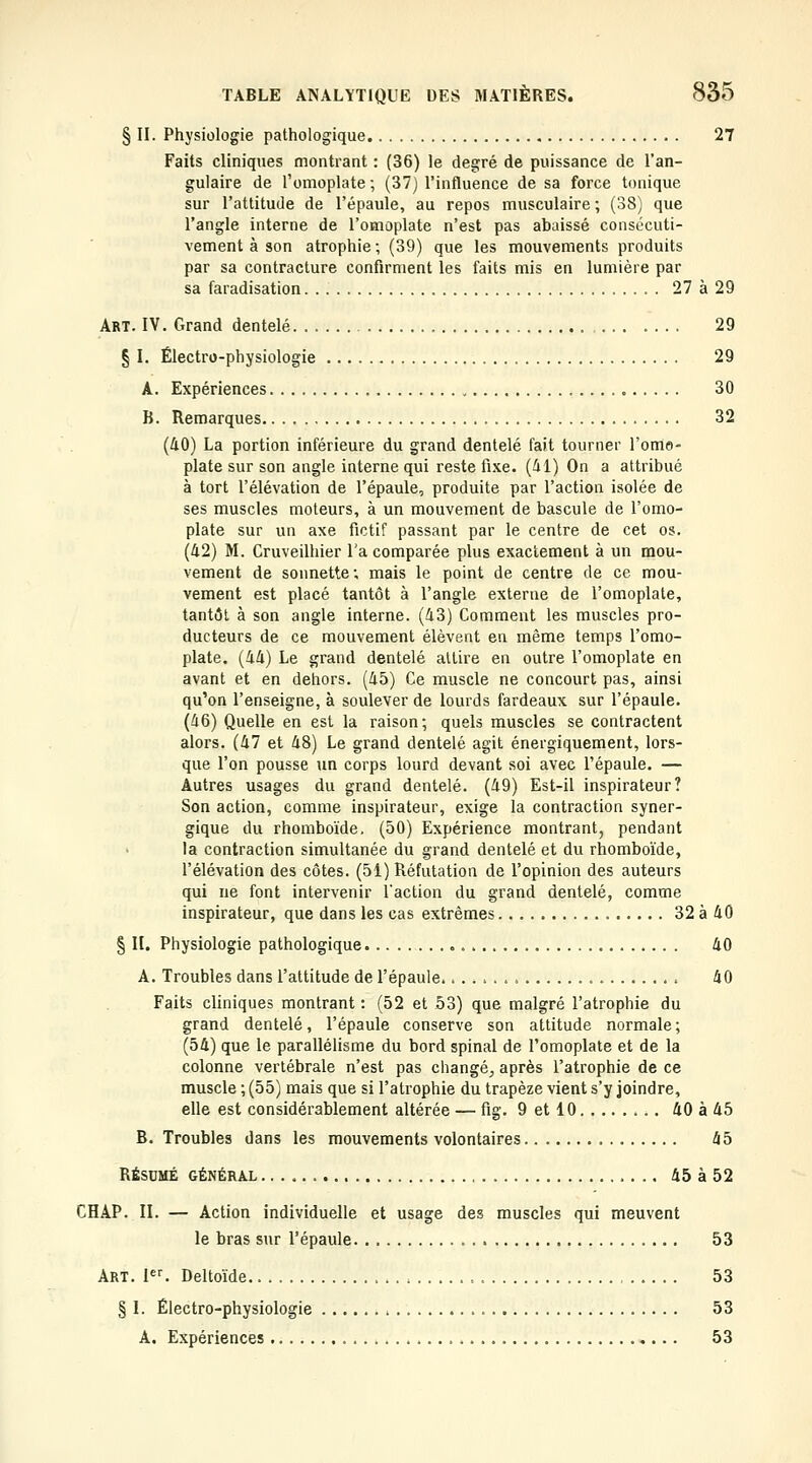 § II. Physiologie pathologique 27 Faits cliniques montrant : (36) le degré de puissance de l'an- gulaire de l'omoplate ; (37) l'influence de sa force tonique sur l'attitude de l'épaule, au repos musculaire ; (38) que l'angle interne de l'omoplate n'est pas abaissé consécuti- vement à son atrophie; (39) que les mouvements produits par sa contracture confirment les faits mis en lumière par sa faradisation 27 à 29 Art. IV. Grand dentelé 29 § I. Électro-physiologie 29 A. Expériences 30 B. Remarques 32 (40) La portion inférieure du grand dentelé fait tourner l'ome- plate sur son angle interne qui reste fi.\e. (41) On a attribué à tort l'élévation de l'épaule, produite par l'action isolée de ses muscles moteurs, à un mouvement de bascule de l'omo- plate sur un axe fictif passant par le centre de cet os. (42) M. Cruveilhier l'a comparée plus exactement à un mou- vement de sonnette ; mais le point de centre de ce mou- vement est placé tantôt à l'angle externe de l'omoplate, tantôt à son angle interne. (43) Comment les muscles pro- ducteurs de ce mouvement élèvent en même temps l'omo- plate. (44) Le grand dentelé attire en outre l'omoplate en avant et en dehors. (45) Ce muscle ne concourt pas, ainsi qu'on l'enseigne, à soulever de lourds fardeaux sur l'épaule. (46) Quelle en est la raison; quels muscles se contractent alors. (47 et 48) Le grand dentelé agit énergiquement, lors- que l'on pousse un corps lourd devant soi avec l'épaule. — Autres usages du grand dentelé. (49) Est-il inspirateur? Son action, comme inspirateur, exige la contraction syner- gique du rhomboïde. (50) Expérience montrant, pendant la contraction simultanée du grand dentelé et du rhomboïde, l'élévation des côtes. (51) Réfutation de l'opinion des auteurs qui ne font intervenir l'action du grand dentelé, comme inspirateur, que dans les cas extrêmes 32 à 40 § II. Physiologie pathologique 40 A. Troubles dans l'attitude de l'épaule. 40 Faits cliniques montrant : (52 et 53) que malgré l'atrophie du grand dentelé, l'épaule conserve son attitude normale; (54) que le parallélisme du bord spinal de l'omoplate et de la colonne vertébrale n'est pas changé, après l'atrophie de ce muscle ; (55) mais que si l'atrophie du trapèze vient s'y joindre, elle est considérablement altérée — fig. 9 et 10 40 à 45 B. Troubles dans les mouvements volontaires 45 RÉSUMÉ GÉNÉRAL 45 à 52 CHAP. II. — Action individuelle et usage des muscles qui meuvent le bras sur l'épaule 53 Art. F^ Deltoïde 53 § I. Électro-physiologie 53 A, Expériences 53