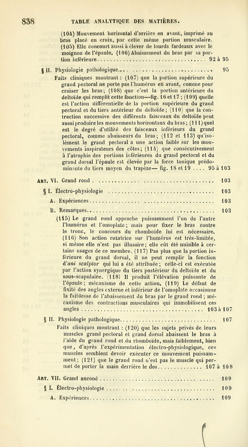 (104) Mouvement horizontal d'arrière en avant, imprimé au bras placé en croix, par cette même portion musculaire. (105) Elle concourt aussi à élever de lourds fardeaux avec le moignon de l'épaule. (106) Abaissement du bras par sa por- tion inférieure 92 à 95 § II. Physiologie pathologique... 95 Faits cliniques montrant : (107) que la portion supérieure du grand pectoral ne porte pas l'humérus en avant, comme pour croiser les bras; (108) que c'est la portion antérieure du deltoïde qui remplit cette fonction—fig. 16 et 17 ; (109) quelle est l'action différentielle de la portion supérieure du grand pectoral et du tiers antérieur du deltoïde; (110) que la con- traction successive des différents faisceaux du deltoïde peut aussi produire les mouvements horizontaux du bras; (lll)quel est le degré d'utilité des faisceaux inférieurs du grand pectoral, comme abaisseurs du bras; (112 et 113) qu'iso- lément le grand pectoral a une action faible sur les mou- vements inspirateurs des côtes; (114) que consécutivement à l'atrophie des portions inférieures du grand pectoral et du grand dorsal l'épaule est élevée par la force tonique prédo- minante du tiers moyen du trapèze— fig. 18 et 19 ... . 95 à 103 Art. YI. Grand rond 103 § L Électro-physiologie 103 A. Expériences 103 B. Remarques 103 (115) Le grand rond approche puissamment l'un de l'autre l'humérus et l'omoplate ; mais pour fixer le bras contre le tronc, le concours du rhomboïde lui est nécessaire. (116) Son action rotatrice sur l'humérus est très-limitée, si même elle n'est pas illusoire; elle eût été nuisible à cer- tains usages de ce membre. (117) Pas plus que la portion in- férieure du grand dorsal, il ne peut remplir la fonction à'ani scalptor qui lui a été attribuée; celle-ci est exécutée par l'action synergique du tiers postérieur du deltoïde et du sous-scapulaire. (118) Il produit l'élévation puissante de l'épaule; mécanisme de cette action. (119) Le défaut de fixité des angles externe et inférieur de l'omoplate occasionne la faiblesse de l'abaissement du bras par le grand rond ; mé- canisme des contractions musculaires qui immobilisent ces angles 103 à 107 § II. Physiologie pathologique 107 Faits cliniques montrant : (120) que les sujets privés de leurs muscles grand pectoral et grand dorsal abaissent le bras à l'aide du grand rond et du rhomboïde, mais faiblement, bien quC;, d'après l'expérimentation électro-physiologique, ces muscles semblent devoir exécuter ce mouvement puissam- ment; (121) que le grand rond n'est pas le muscle qui per- met de porter la main derrière le dos 107 à 10 8 Art. VII. Grand anconé 109 § I, Électro-physiologie , 109 A, Expériences, , : . , 109 (