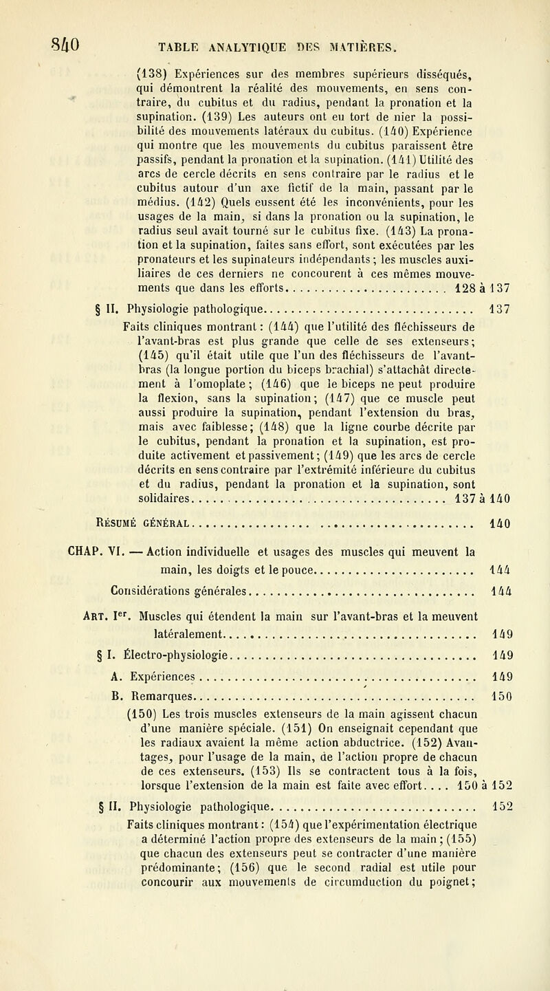 (138) Expériences sur des membres supérieurs disséqués, qui démontrent la réalité des mouvements, en sens con- ' traire, du cubitus et du i-adius, pendant la pronation et la supination. (139) Les auteurs ont eu tort de nier la possi- bilité des mouvements latéraux du cubitus. (140) Expérience qui montre que les mouvements du cubitus paraissent être passifs, pendant la pronation et la supination. (141) Utilité des arcs de cercle décrits en sens contraire par le radius et le cubitus autour d'un axe fictif de la main, passant par le médius. (142) Quels eussent été les inconvénients, pour les usages de la main, si dans la pronation ou la supination, le radius seul avait tourné sur le cubitus fixe. (143) La prona- tion et la supination, faites sans elïbrt, sont exécutées par les pronateurs et les supinateurs indépendants ; les muscles auxi- liaires de ces derniers ne concourent à ces mêmes mouve- ments que dans les eiforts 128 à 1 37 § II. Physiologie pathologique 137 Faits cliniques montrant : (144) que l'utilité des fléchisseurs de l'avant-bras est plus grande que celle de ses extenseurs; (145) qu'il était utile que l'un des fléchisseurs de l'avant- bras (la longue portion du biceps brachial) s'attachât directe- ment à l'omoplate; (146) que le biceps ne peut produire la flexion, sans la supination; (147) que ce muscle peut aussi produire la supination, pendant l'extension du bras, mais avec faiblesse; (148) que la ligne courbe décrite par le cubitus, pendant la pronation et la supination, est pro- duite activement et passivement; (149) que les arcs de cercle décrits en sens contraire par l'extrémité inférieure du cubitus et du radius, pendant la pronation et la supination, sont solidaires 137 à 140 Résumé général 140 CHAP. VI. —Action individuelle et usages des muscles qui meuvent la main, les doigts et le pouce 144 Considérations générales 144 Art. F. Muscles qui étendent la main sur l'avant-bras et la meuvent latéralement 149 § I. Électro-physiologie 149 A. Expériences 149 B. Remarques 150 (150) Les trois muscles extenseurs de la main agissent chacun d'une manière spéciale. (151) On enseignait cependant que les radiaux avaient la même action abductrice. (152) Avau- tageSj pour l'usage de la main, de l'action propre de chacun de ces extenseurs. (153) Ils se contractent tous à la fois, lorsque l'extension de la main est faite avec eff'ort. . . . 150 à 152 § II. Physiologie pathologique 152 Faits cliniques montrant : (154) que l'expérimentation électrique a déterminé l'action propre des extenseurs de la main; (155) que chacun des extenseurs peut se contracter d'une manière prédominante; (156) que le second radial est utile pour concourir aux mouvements de circumduction du poignet;