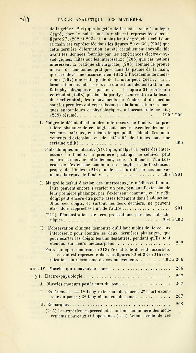 de la griffe ; (204) que la griffe de la main existe à un léger degré, chez le suiet dont la main est représentée dans la figure 27, (202 et 203) et au plus haut degré, chez celui dont la main est représentée dans les figures 29 et 30 ; (204) que cette dernière déformation eût été certainement inexplicable avant les données fournies par les expériences électro-phy- siologiques, faites sur les interosseux; (205) que ces notions intéressent la pratique chirurgicale, (206) comme le prouve un cas de ténotomie, pratiquée dans la paume de la main, qui a soulevé une discussion en 1842 à l'Académie de méde- cine; (207) que cette griffe de la main peut guérir, par la faradisation des interosseux ; ce qui est une démonstration des faits physiologiques en question. — La figure 31 représente ce résultat ; (208) que dans la paralysie consécutive à la lésion du nerf cubital, les mouvements de l'index et du médius sont les premiers qui reparaissent par la faradisation ; remar- ques anatomiques et physiologiques, à l'occasion de ce fait ; (209) résumé 190 à 200 1. Malgré le défaut d'action des interosseux de l'index, la pre- mière phalange de ce doigt peut encore exécuter des mou- vements latéraux, en même temps qu'elle s'étend. Ces mou- vements d'extension et de latéralité de l'index ont une certaine utilité 200 Faits cliniques montrant: (210) que, malgré la perte des inter- osseux de l'index, la première phalange de celui-ci peut encore se mouvoir latéralement, sous l'influence d'un fais- ceau de l'extenseur commun des doigts, et de l'extenseur propre de l'index; (211) quelle est l'utilité de ces mouve- ments latéraux de l'index 200 à 201 J. Malgré le défaut d'action des interosseux, le médius et l'annu- laire peuvent encore s'écarter un peu, pendant l'extension de leur première phalange, par l'extenseur commun, et le petit doigt peut encore être porté assez fortement dans l'adduction. Mais ces doigts, et surtout les deux derniers, ne peuvent être alors rapprochés l'un de l'autre 201 (212) Démonstration de ces propositions par des faits cli- niques 201 à 202 K. L'observation clinique démontre qu'il faut moins de force aux interosseux pour étendre les deux dernières phalanges, que pour écarter les doigts les uns des autres, pendant qu'ils sont étendus sur leurs métacarpiens 202 Faits cliniques montrant : (213) l'exactitude de cette assertion, — ce qui est représenté dans les figures 32 et 33 ; (214) ex- plication du mécanisme de ces mouvements 202 à 206 Art. IV. Muscles qui meuvent le pouce 206 § I. Électro-physiologie 207 A. Muscles moteurs postérieurs du pouce 207 I. Expériences. — 1° Long extenseur du pouce; 2° court exten- seur du pouce ; 3° long abducteur du pouce 207 II. Remarques 208 (215) Les expériences précédentes ont mis en lumière des mou- vements nouveaux et importants. (216) Action réelle de ces