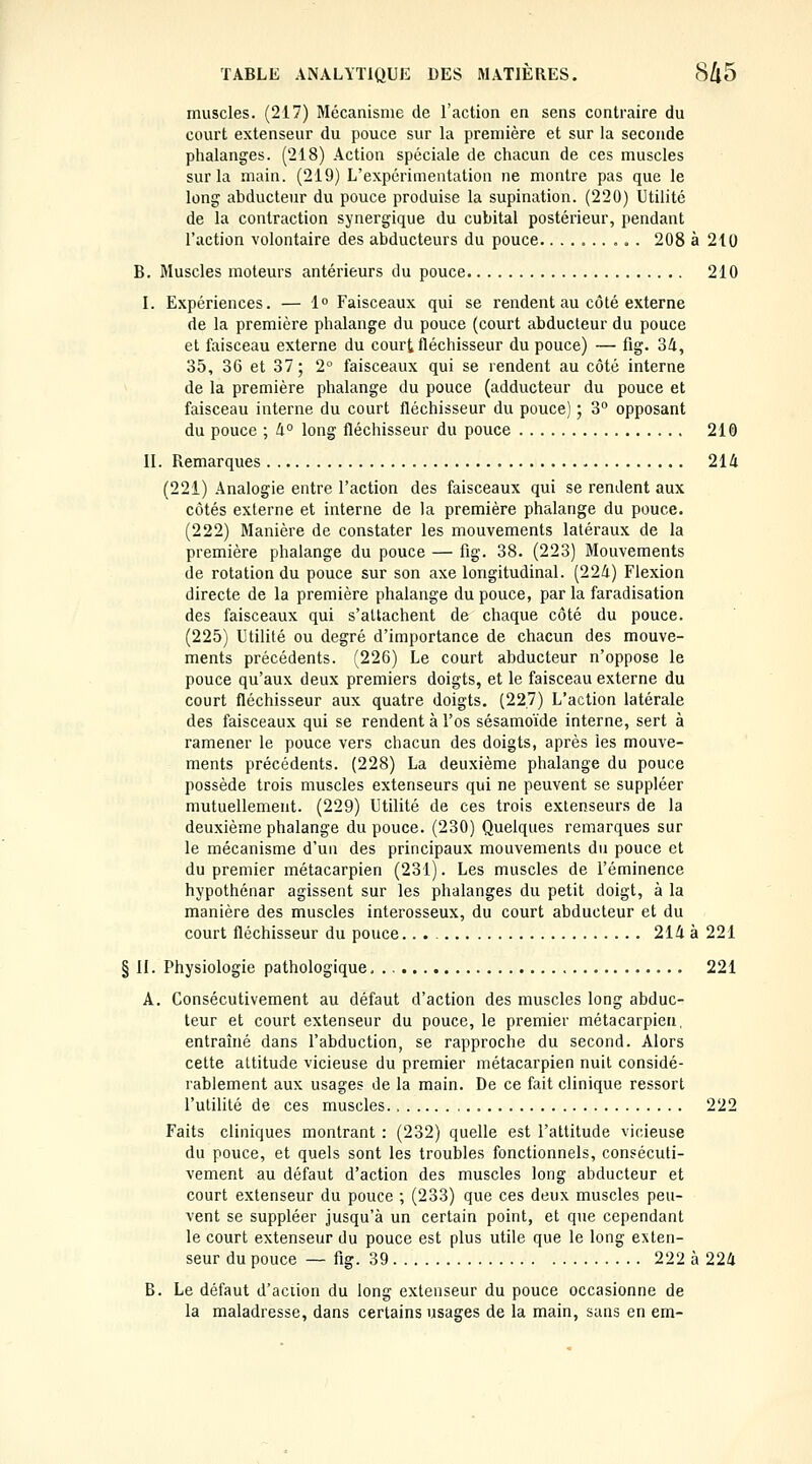 muscles. (217) Mécanisme de l'action en sens contraire du court extenseur du pouce sur la première et sur la seconde phalanges. (218) Action spéciale de chacun de ces muscles sur la main. (219) L'expérimentation ne montre pas que le long abducteur du pouce produise la supination. (220) Utilité de la contraction synergique du cubital postérieur, pendant l'action volontaire des abducteurs du pouce.......... 208 à 210 B. Muscles moteurs antérieurs du pouce 210 I. Expériences. — 1° Faisceaux qui se rendent au côté externe de la première phalange du pouce (court abducteur du pouce et faisceau externe du court fléchisseur du pouce) — fig. 3Zi, 35, 36 et 37; 2° faisceaux qui se rendent au côté interne de la première phalange du pouce (adducteur du pouce et faisceau interne du court fléchisseur du pouce) ; 3° opposant du pouce ; li° long fléchisseur du pouce 210 II. Remarques 214 (221) Analogie entre l'action des faisceaux qui se rendent aux côtés externe et interne de la première phalange du pouce. (222) Manière de constater les mouvements latéraux de la première phalange du pouce — fig. 38. (223) Mouvements de rotation du pouce sur son axe longitudinal. (224) Flexion directe de la première phalange du pouce, par la faradisation des faisceaux qui s'attachent de chaque côté du pouce. (225) Utilité ou degré d'importance de chacun des mouve- ments précédents. (226) Le court abducteur n'oppose le pouce qu'aux deux premiers doigts, et le faisceau externe du court fléchisseur aux quatre doigts. (227) L'action latérale des faisceaux qui se rendent à l'os sésamoïde interne, sert à ramener le pouce vers chacun des doigts, après les mouve- ments précédents. (228) La deuxième phalange du pouce possède trois muscles extenseurs qui ne peuvent se suppléer mutuellement. (229) Utilité de ces trois extenseurs de la deuxième phalange du pouce. (230) Quelques remarques sur le mécanisme d'un des principaux mouvements du pouce et du premier métacarpien (231). Les muscles de l'éminence hypothénar agissent sur les phalanges du petit doigt, à la manière des muscles interosseux, du court abducteur et du court fléchisseur du pouce.. 214 à 221 § H. Physiologie pathologique 221 A. Consécutivement au défaut d'action des muscles long abduc- teur et court extenseur du pouce, le premier métacarpien, entraîné dans l'abduction, se rapproche du second. Alors celte attitude vicieuse du premier métacarpien nuit considé- rablement aux usages de la main. De ce fait clinique ressort l'utilité de ces muscles 222 Faits cliniques montrant : (232) quelle est l'attitude vicieuse du pouce, et quels sont les troubles fonctionnels, consécuti- vement au défaut d'action des muscles long abducteur et court extenseur du pouce ; (233) que ces deux muscles peu- vent se suppléer jusqu'à un certain point, et que cependant le court extenseur du pouce est plus utile que le long exten- seur du pouce — fig. 39 222 à 224 B. Le défaut d'aciion du long extenseur du pouce occasionne de la maladresse, dans certains usages de la main, sans en em-