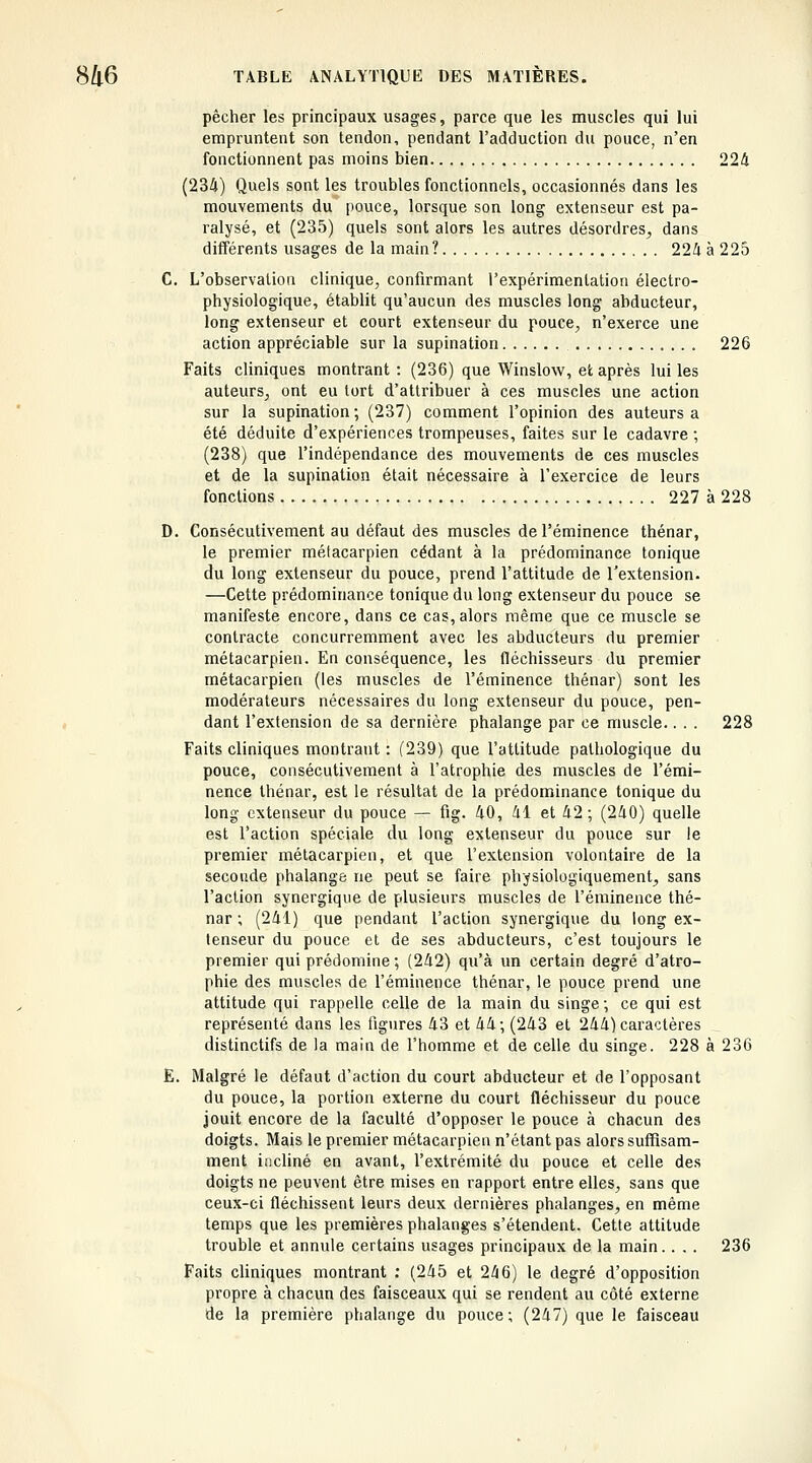 pêcher les principaux usages, parce que les muscles qui lui empruntent son tendon, pendant l'adduction du pouce, n'en fonctionnent pas moins bien 224 (234) Quels sont les troubles fonctionnels, occasionnés dans les mouvements du pouce, lorsque son long extenseur est pa- ralysé, et (235) quels sont alors les autres désordres, dans différents usages de la main? 224 à 225 C. L'observation clinique, confirmant l'expérimentation électro- physiologique, établit qu'aucun des muscles long abducteur, long extenseur et court extenseur du pouce, n'exerce une action appréciable sur la supination 226 Faits cliniques montrant : (236) que Winslow, et après lui les auteurs, ont eu tort d'attribuer à ces muscles une action sur la supination ; (237) comment l'opinion des auteurs a été déduite d'expériences trompeuses, faites sur le cadavre ; (238) que l'indépendance des mouvements de ces muscles et de la supination était nécessaire à l'exercice de leurs fonctions 227 à 228 D. Consécutivement au défaut des muscles de l'éminence thénar, le premier mélacarpien cédant à la prédominance tonique du long extenseur du pouce, prend l'attitude de Textension- —Cette prédominance tonique du long extenseur du pouce se manifeste encore, dans ce cas,alors même que ce muscle se contracte concurremment avec les abducteurs du premier métacarpien. En conséquence, les fléchisseurs du premier métacarpien (les muscles de l'éminence thénar) sont les modérateurs nécessaires du long extenseur du pouce, pen- dant l'extension de sa dernière phalange par ce muscle.. . . 228 Faits cliniques montrant : (239) que l'attitude pathologique du pouce, consécutivement à l'atrophie des muscles de l'émi- nence thénar, est le résultat de la prédominance tonique du long extenseur du pouce — fig. 40, 41 et 42; (240) quelle est l'action spéciale du long extenseur du pouce sur le premier métacarpien, et que l'extension volontaire de la seconde phalange ne peut se faire physiologiquement, sans l'action synergique de plusieurs muscles de l'éminence thé- nar ; (241) que pendant l'action synergique du long ex- tenseur du pouce et de ses abducteurs, c'est toujours le premier qui prédomine ; (242) qu'à un certain degré d'atro- phie des muscles de l'éminence thénar, le pouce prend une attitude qui rappelle celle de la main du singe -, ce qui est représenté dans les figures 43 et 44-, (243 et 244) caractères distinctifs de la main de l'homme et de celle du singe. 228 à 236 E. Malgré le défaut d'action du court abducteur et de l'opposant du pouce, la portion externe du court fléchisseur du pouce jouit encore de la faculté d'opposer le pouce à chacun des doigts. Mais le premier métacarpien n'étant pas alors suffisam- ment incliné en avant, l'extrémité du pouce et celle des doigts ne peuvent être mises en rapport entre elles, sans que ceux-ci fléchissent leurs deux dernières phalanges, en même temps que les premières phalanges s'étendent. Cette attitude trouble et annule certains usages principaux de la main.... 236 Faits cliniques montrant : (245 et 246) le degré d'opposition propre à chacun des faisceaux qui se rendent au côté externe de la première phalange du pouce; (247) que le faisceau