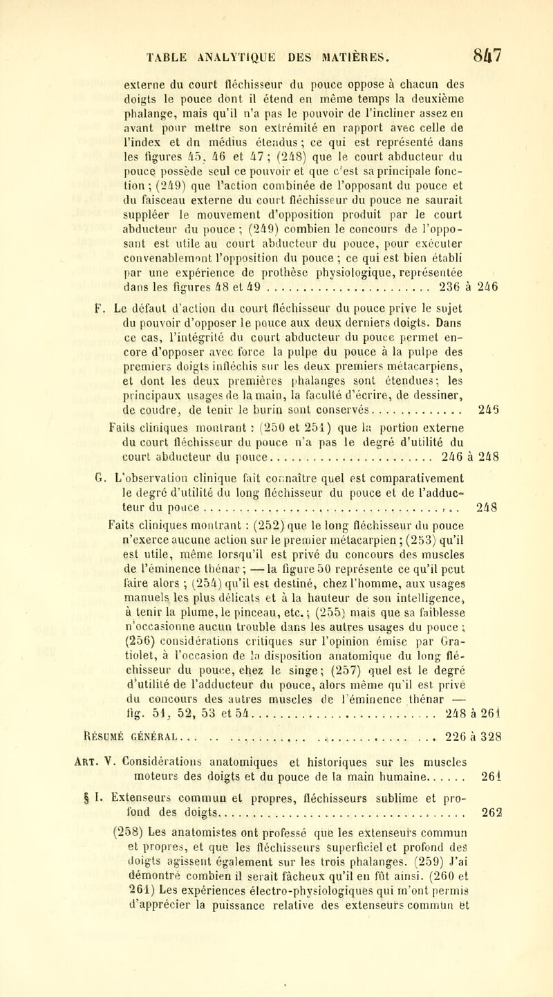 externe du court fléchisseur du pouce oppose à chacun des doigts le pouce dont il étend en même temps la deuxième phalange, mais qu'il n'a pas le pouvoir de l'incliner assez en avant pour mettre son extrémité en rapport avec celle de l'index et dn médius éte;idus ; ce qui est représenté dans les ligures 45, 46 et 47; (248) que le court abducteur du pouce possède seul ce pouvoir et que c'est sa principale fonc- tion ; ('249) que l'action combinée de l'opposant du pouce et du faisceau externe du court fléchisseur du pouce ne saurait suppléer le mouvement d'opposition produit par le court abducteur du pouce ; ('249) combien le concours de l'oppo- sant est utile au court abducteur du pouce, pour exécuter convenablemont l'opposition du pouce ; ce qui est bien établi par une expérience de prothèse physiologique, représentée dans les figures 48 et 49 236 à 246 F. Le défaut d'action du court fléchisseur du pouce prive le sujet du pouvoir d'opposer le pouce aux deux derniers doigts. Dans ce cas, l'intégrité du court abducteur du pouce permet en- core d'opposer avec force la pulpe du pouce à la pulpe des premiers doigts infléchis sur les deux premiers métacarpiens, et dont les deux premières [ihalanges sont étendues; les principaux usages de la main, la faculté d'écrire, de dessiner, de coudre^ de tenir le burin sont conservés 245 Faits cliniques montrant : (250 et 251) que la portion externe du court fléchisseur du pouce n'a pas le degré d'utilité du court abducteur du pouce 246 à 248 G. L'observation clinique fait connaître quel est comparativement le degré d'utilité du long fléchisseur du pouce et de l'adduc- teur du pouce ,. . 248 Faits cliniques montrant : (252) que le long fléchisseur du pouce n'exerce aucune action sur le premier métacarpien 5 (253) qu'il est utile, même lorsqu'il est privé du concours des muscles de l'éminence thénar ; —la figure 50 représente ce qu'il peut faire alors ; (254) qu'il est destiné, chez l'homme, aux usages manuels les plus délicats et à la hauteur de son intelligence^ à tenir la plume, le pinceau, etc. ; (255) mais que sa faiblesse n'occasionne aucun trouble dans les autres usages du pouce ; (256) considérations critiques sur l'opinion émise par Gra- tiolet, à l'occasion de la disposition anatomique du long flé- chisseur du pouce, chez le singe; (257) quel est le degré d'utilité de l'adducteur du pouce, alors même qu'il est privé du concours des autres muscles de l'éminence thénar — fig. 51, 52, 53 et 54 248 à 261 RÉSUMÉ GÉNÉRAL 226 à 328 Art. V. Considérations anatomiques et historiques sur les muscles moteurs des doigts et du pouce de la main humaine 26i § I. Extenseurs commun et propres, fléchisseurs sublime et pro- fond des doigts 262 (258) Les anatomistes ont professé qu6 les extenseut-s commun et propres, et que les fléchisseurs Superficiel et profond deâ doigts agissent également sur les trois phalanges. (259) J'ai démontré combien il serait fâcheux qu'il en ftit ainsi. (260 et 261) Les expériences électro-physiologiques qui m'ont permis d'apprécier la puissance relative des extenseulrs commUn et