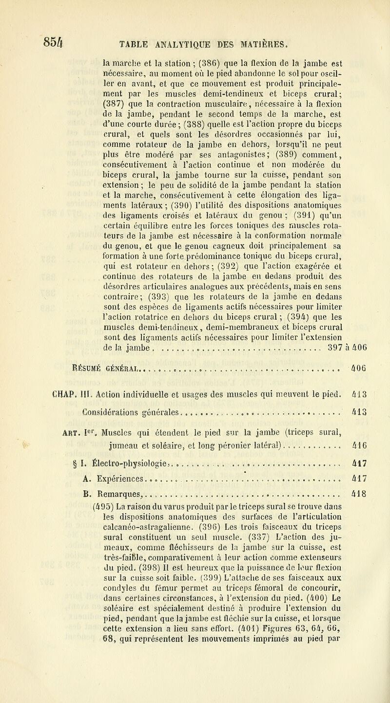 la marche et la station ; (386) que la flexion de la jambe est nécessaire, au moment où le pied abandonne le sol pour oscil- ler en avant, et que ce mouvement est produit principale- ment par les muscles demi-tendineux et biceps crural; (387) que la contraction musculaire, nécessaire à la flexion de la Jambe, pendant le second temps de la marche, est d'une courte durée ; (388) quelle est l'action propre du biceps crural, et quels sont les désordres occasionnés par lui, comme rotateur de la jambe en dehors, lorsqu'il ne peut plus être modéré par ses antagonistes; (389) comment, consécutivement à l'action continue et non modérée du biceps crural, la jambe tourne sur la cuisse, pendant son extension; le peu de solidité de la jambe pendant la station et la marche, consécutivement à cette élongation des liga- ments latéraux ; (390) l'utilité des dispositions anatomiques des ligaments croisés et latéraux du genou ; (391) qu'un certain équilibre entre les forces toniques des muscles rota- teurs de la jambe est nécessaire à la conformation normale du genou, et que le genou cagneux doit principalement sa formation à une forte prédominance tonique du biceps crural, qui est rotateur en dehors ; (392) que l'action exagérée et continue des rotateurs de la jambe en dedans produit des désordres articulaires analogues aux précédents, mais en sens contraire; (393) que les rotateurs de la jambe en dedans sont des espèces de ligaments actifs nécessaires pour limiter l'action rotatrice en dehors du biceps crural ; (39A) que les muscles demi-tendineux, demi-membraneux et biceps crural sont des ligaments actifs nécessaires pour limiter l'extension de la jambe . 397 à 406 RÉSUMÉ GÉNÉRAL. 406 CHAP. m. Action individuelle et usages des muscles qui meuvent le pied. 413 Considérations générales............ ..o 413 ART. !'='■. Muscles qui étendent le pied sur la jambe (triceps sural, jumeau et soléaire, et long péronier latéral) 416 § I. Électro-physiologie3 417 A. Expériences. 417 B. Remarques, . . < 418 (495) La raison du varus produit par le triceps sural se trouve dans les dispositions anatomiques des surfaces de l'articulation calcanéo-astragalienne. (396) Les trois faisceaux du triceps sural constituent un seul muscle. (337) L'action des ju- meaux, comme fléchisseurs de la jambe sur la cuisse, est très-faible, comparativement à leur action comme extenseurs du pied. (398) Il est heureux que la puissance de lour flexion sur la cuisse soit faible. (399) L'attache de ses faisceaux aux condyles du fémur permet au triceps fémoral de concourir, dans certaines circonstances, à l'extension du pied. (400) Le soléaire est spécialement destiné à produire l'extension du pied, pendant que la jambe est fléchie sur la cuisse, et lorsque cette extension a lieu sans effort. (401) Figures 63, 64, 66, 68, qui représentent les mouvements imprimés au pied par