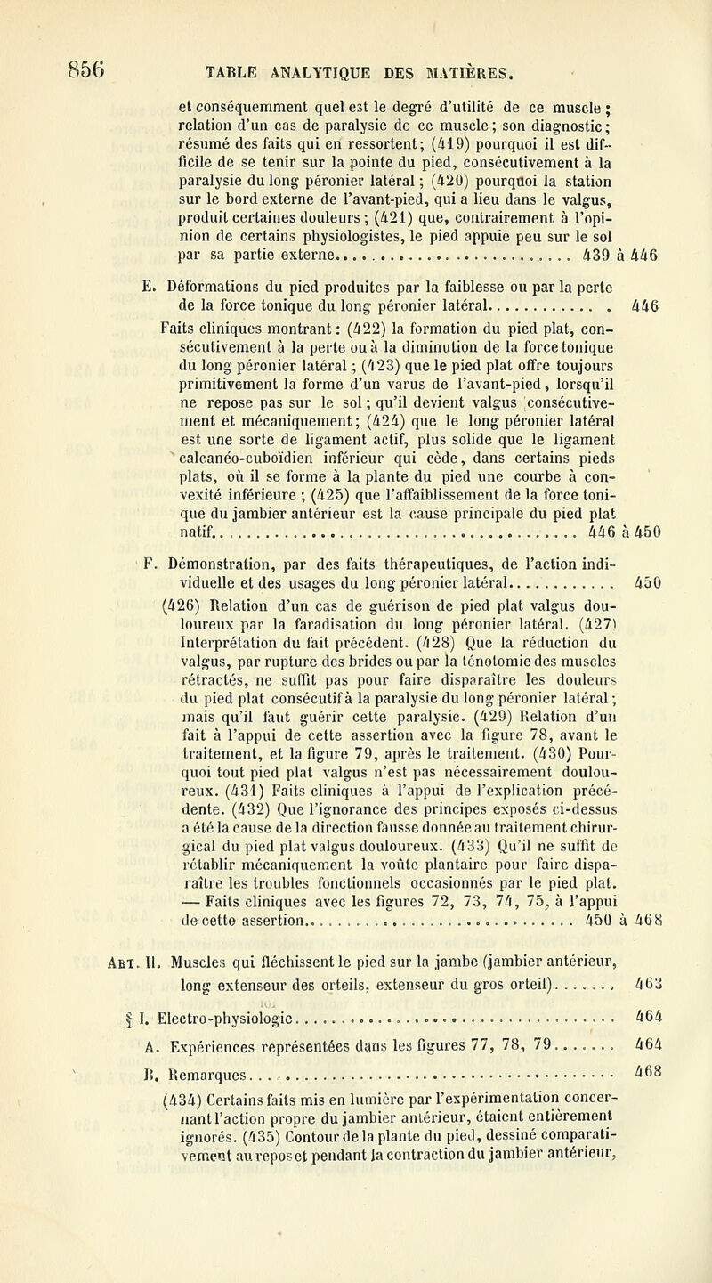 et conséquemment quel est le degré d'utilité de ce muscle ; relation d'un cas de paralysie de ce muscle ; son diagnostic ; résumé des faits qui en ressortent; (419) pourquoi il est dif- ficile de se tenir sur la pointe du pied, consécutivement à la paralysie du long péronier latéral ; (420) pourquoi la station sur le bord externe de l'avant-pied, qui a lieu dans le valgus, produit certaines douleurs ; (421) que, contrairement à l'opi- nion de certains physiologistes, le pied appuie peu sur le sol par sa partie externe. 439 à 446 E. Déformations du pied produites par la faiblesse ou par la perte de la force tonique du long péronier latéral 446 Faits cliniques montrant: (422) la formation du pied plat, con- sécutivement à la perte ou à la diminution de la force tonique du long péronier latéral ; (423) que le pied plat offre toujours primitivement la forme d'un varus de l'avant-pied, lorsqu'il ne repose pas sur le sol; qu'il devient valgus consécutive- ment et mécaniquement; (424) que le long péronier latéral est une sorte de ligament actif, plus solide que le ligament ■ calcanéo-cuboïdien inférieur qui cède, dans certains pieds plats, où il se forme à la plante du pied une courbe à con- vexité inférieure ; (425) que l'affaiblissement de la force toni- que du jambier antérieur est la cause principale du pied plat natif.. ,. 446 à 450 F. Démonstration, par des faits thérapeutiques, de l'action indi- viduelle et des usages du long péronier latéral 450 (426) Relation d'un cas de guérison de pied plat valgus dou- loureux par la faradisation du long péronier latéral. (4271 Interprétation du fait précédent. (428) Que la réduction du valgus, par rupture des brides ou par la ténolomie des muscles rétractés, ne suffit pas pour faire disparaître les douleurs du pied plat consécutif à la paralysie du long péronier latéral; mais qu'il faut guérir cette paralysie. (429) Relation d'un fait à l'appui de cette assertion avec la figure 78, avant le traitement, et la figure 79, après le traitement. (430) Pour- quoi tout pied plat valgus n'est pas nécessairement doulou- reux. (431) Faits cliniques à l'appui de l'explication précé- dente. (432) Que l'ignorance des principes exposés ci-dessus a été la cause de la direction fausse donnée au traitement chirur- gical du pied plat valgus douloureux. (433) Qu'il ne suffit do rétablir mécaniquement la voûte plantaire pour faire dispa- raître les troubles fonctionnels occasionnés par le pied plat. — Faits cliniques avec les figures 72, 73, 74, 75. à l'appui de cette assertion.. 450 à 468 Abt. II. Muscles qui fléchissent le pied sur la jambe (jambier antérieur, long extenseur des orteils, extenseur du gros orteil). ...... 463 I I. Electro-physiologie 464 A. Expériences représentées dans les figures 77, 78, 79...... . 464 lî. Remarques '^68 (434) Certains faits mis en lumière par l'expérimentation concer- nant l'action propre du jambier anLérieur, étaient entièrement ignorés. (435) Contour de la plante du pied, dessiné comparati- vement au repos et pendant la contraction du jambier antérieur,