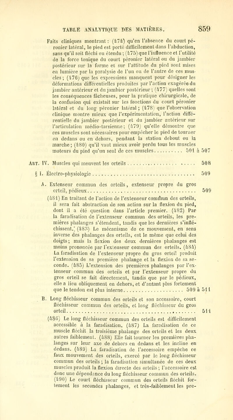 Faits cliniques montrant : (474) qu'en l'absence du court pé- ronier latéral, le pied est porté difficilement dans l'abduction, sans qu'il soit fléchi ou étendu ; (475) que l'influence et l'utilité de la force tonique du court péronier latéral ou du jambier postérieur sur la forme et sur l'attitude du pied sont mises en lumière par la paralysie de l'un ou de l'autre de ces mus- cles; (476j que les expressions manquent pour désigner les déformations différentielles produites par l'action exagérée du jambier antérieur et du jambier postérieur ; (477) quelles sont les conséquences fâcbeuses, pour la pratique chirurgicale, de la confusion qui existait sur les fonctions du court péronier latéral et du long péronier latéral ; (478) que l'observation clinique montre mieux que l'expérimentation, l'action diffé- rentielle du jambier postérieur et du jambier antérieur sur l'articulation médio-tarsienne; (479) qu'elle démontre que ces muscles sont nécessaires pour empêcher le pied de tourner en dedans ou en dehors, pendant la station debout ou la marche; (480) qu'il vaut mieux avoir perdu tous les muscles moteurs du pied qu'un seul de ces muscles. ......... 501 à 507 Art. IY. Muscles qui meuvent les orteils . = • 508 § î. Électro-physiologie ,...,.. 509 A. Extenseur commun des orteils, extenseur propre du gros orteil, pédieux 509 (4SI) En traitant de l'action de l'extenseur commun des orteils, il sera fait abstraction de son action sur la flexion du pied, dont il a été question dans l'article premier. (482) Par la faradisation de l'extenseur commun des orteils, les pre- mières phalanges s'étendent, tandis que les dernières s'inflé- chissent. (48o) Le mécanisme de ce mouvement, en sens inverse des phalanges des orteils, est le même que celui des doigts; mais la flexion des deux dernières phalanges est moins prononcée par l'exlenseur commun des orteils. (484) La faradisation de l'extenseur propre du gros ortei! produit l'extension de sa première phalange et la flexion de sa se- conde. (485) L'extension des premières phalanges par l'ex- tenseur commun des orteils et par l'extenseur propre du gros orteil se fait directement, tandis que par le pédieux, elle a lieu obliquement en dehors, et d'autant plus fortement que le tendon est plus interne 509 à 511 B. Long fléchisseur commun des orteils et son accessoire, court fléchisseur commun des orteils, et long fléchisseur du gros orteil 511 (486) Le long fléchisseur commun des orteils est difficilement accessible à la faradisation. (487) La faradisation de ce muscle fléchit la troisième phalange des orteils et les deux autres faiblement. (488) Elle fait tourner les premières pha- langes sur leur axe de dehors en dedans et les incline en dedans. (489) La faradisation de l'accessoire empêche ce faux mouvement des orteils, exercé par le long fléchisseur commun des orteils ; la faradisation simultanée de ces deux muscles produit la flexion directe des orteils; l'accessoire est donc une dépendance du long fléchisseur commun des orteils. (490) Le court fléchisseur commun des orteils fléchit for- tement les secondes phalanges, et très-faiblement les pre-