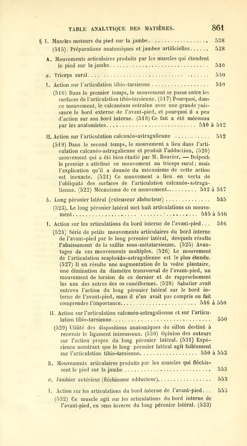 I. Muscles moteurs du pied sur la jambe. 538 (515). Préparations anatomiques et jambes artificielles 538 A. Mouvements articulaires produits par les muscles qui étendent le pied sur la jambe 540 a. Triceps sural.... , 540 I. Action sur l'articulation tibio-tarsienne 540 (516) Dans le premier temps, le mouvement se passe entre les surfaces de l'articulation tibio-tarsienne. (517) Pourquoi, dans ce mouvement^ le calcanéum entraîne avec une grande puis- sance le bord externe de l'avant-pied, et pourquoi il a peu d'action sur son bord interne. (518) Ce fait a été méconnu par les anatomistes 540 à 542 II. Action sur l'articulation calcanéo-astragalienne 542 (519) Dans le second temps, le mouvement a lieu dans l'arti- culation calcanéo-astragalienne et produit l'adduction, (520) mouvement qui a été bien étudié par M. Bouvier. — Delpech le premier a attribué ce mouvement au triceps sural ; mais l'explication qu'il a donnée du mécanisme de cette action est inexacte. (521) Ce mouvement a lieu en vertu de l'obliquité des surfaces de l'articulation calcanéo-astraga- lienne. (522) Mécanisme de ce mouvement 542 à 547 b. Long péronier latéral (extenseur abducteur) 545 (523). Le long péronier latéral met huit articulations en mouve- ment ■ 545 à 546 I. Action sur les articulations du bord interne de l'avant-pied. .. 546 (524) Série de petits mouvements articulaires du bord interne de l'avant-pied par le long péronier latéral, desquels résulte l'abaissement de la saillie sous-métatarsienne. (525) Avan- tages de ces mouvements multiples. (526) Le mouvement de l'articulation scaphoïdo-astragalienne est le plus étendu. (527) Il en résulte une augmentation de la voûte plantaire, une diminution du diamètre transversal de l'avant-pied, un mouvement de torsion de ce dernier et de rapprochement les uns des autres des os cunéiformes. (528) Sabatier avait entrevu l'action du long péronier latéral sur le bord in- terne de l'avant-pied, mais il n'en avait pas compris ou fait comprendre l'importance 546 à 550 H. Action sur l'articulation calcanéo-astragalienne et sur l'articu- lation tibio-tarsienne , . 550 (529) Utilité des dispositions anatomiques du sillon destiné à recevoir le ligament interosseux. (530) Opinion des auteurs sur l'action propre du long péronier latéral. (531) Expé- rience montrant que le long péronier latéral agit faiblement sur l'articulation tibio-tarsienne 550 à 553 B. Mouvements articulaires produits par les muscles qui fléchis- sent le pied sur la jambe 553 a. Jambier antérieur (fléchisseur adducteur) 553 I. Action sur les articulations du bord interne de l'avant-pied. . . 553 (532) Ce muscle agit sur les articulations du bord interne de l'avant-pied, en sens inverse du long péronier latéral. (533)