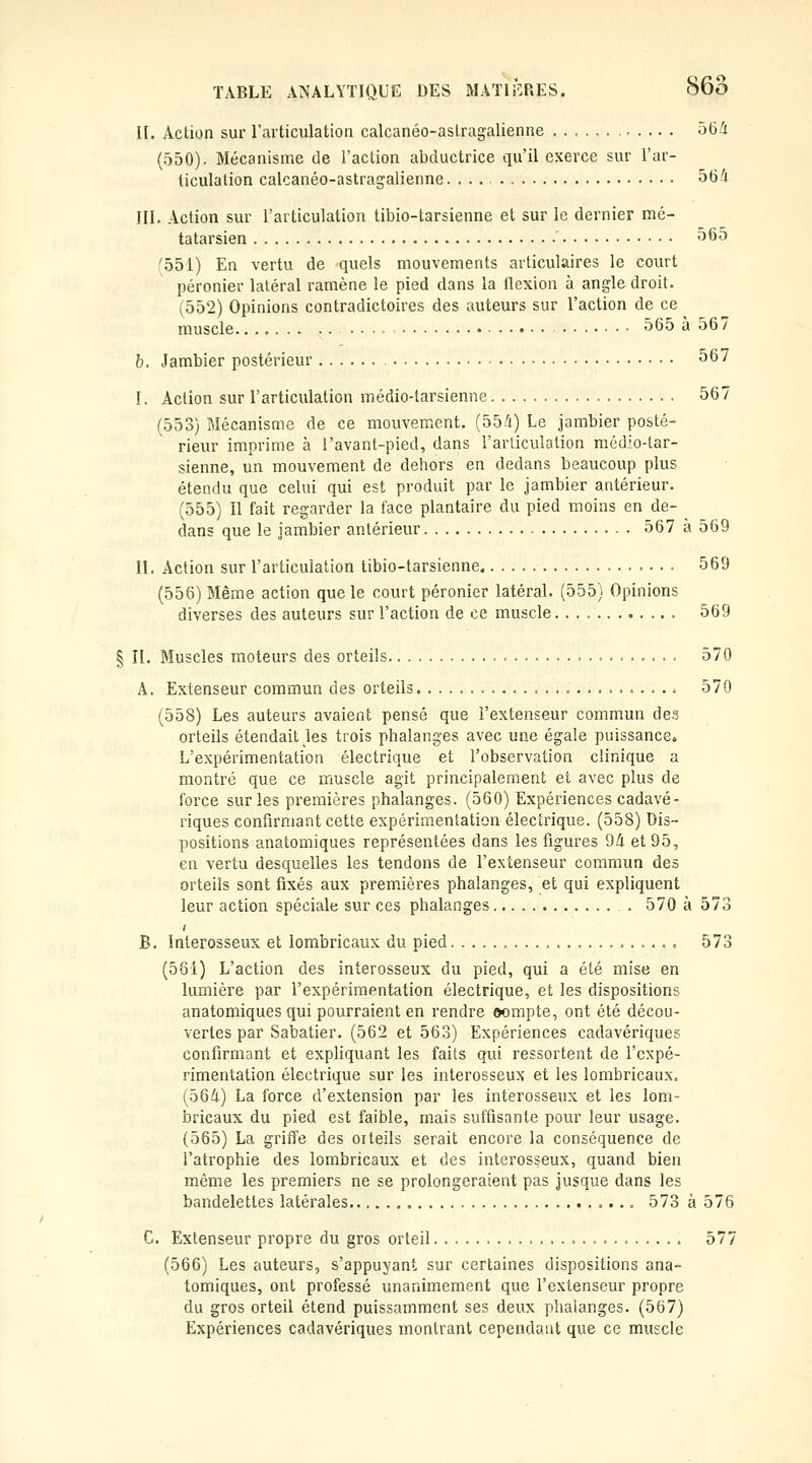 II. Action sur l'articulation calcanéo-astragalienne 564 (550). Mécanisme de l'action abductrice qu'il exerce sur l'ar- ticulation calcanéo-astragalienne. ... 564 III. Action sur l'articulation tibio-tarsienne et sur le dernier mé- tatarsien 565 '551) En vertu de quels mouvements articulaires le court péronier latéral ramène le pied dans la tlexion à angle droit. (ÔÔ2) Opinions contradictoires des auteurs sur l'action de ce muscle 565 a 56 / b. Jambier postérieur 567 I. Action sur l'articulation médio-tarsienne 567 (553) Mécanisme de ce mouvement. (554) Le jambier posté- rieur imprime à l'avant-pied, dans l'articulation médio-tar- sienne, un mouvement de dehors en dedans beaucoup plus étendu que celui qui est produit par le jambier antérieur. (555) Il fait regarder la face plantaire du pied moins en de- dans que le jambier antérieur 567 à 569 II. Action sur l'articulation tibio-tarsienne 569 (556) Même action que le court péronier latéral. (555) Opinions diverses des auteurs sur l'action de ce muscle 569 § II. Muscles moteurs des orteils 570 A. Extenseur commun des orteils 570 (558) Les auteurs avaient pensé que l'extenseur commun de.? orteils étendait les trois phalanges avec une égale puissance» L'expérimentation électrique et l'observation clinique a montré que ce muscle agit principalement et avec plus de force sur les premières phalanges. (560) Expériences cadavé- riques confirmant cette expérimentation électrique. (558) Dis- positions anatomiques représentées dans les figures 94 et 95, en vertu desquelles les tendons de l'extenseur commun des orteils sont fixés aux premières phalanges, et qui expliquent leur action spéciale sur ces phalanges 570 à 573 B. Interosseux et lombricaux du pied 573 (561) L'action des interosseux du pied, qui a été mise en lumière par l'expérimentation électrique, et les dispositions anatomiques qui pourraient en rendre oompte, ont été décou- vertes par Sabatier. (562 et 563) Expériences cadavériques confirmant et expliquant les faits qui ressortent de l'expé- rimentation électrique sur les interosseux et les lombricaux. (564) La force d'extension par les interosseux et les lom- bricaux du pied est faible, mais suffisante pour leur usage. (565) La griffe des oiteils serait encore la conséquence de l'atrophie des lombricaux et des interosseux, quand bien même les premiers ne se prolongeraient pas jusque dans les bandelettes latérales 573 à 576 C. Extenseur propre du gros orteil 577 (566) Les auteurs, s'appuyant sur certaines dispositions ana- tomiques, ont professé unanimement que l'extenseur propre du gros orteil étend puissamment ses deux phalanges. (567) Expériences cadavériques montrant cependant que ce muscle