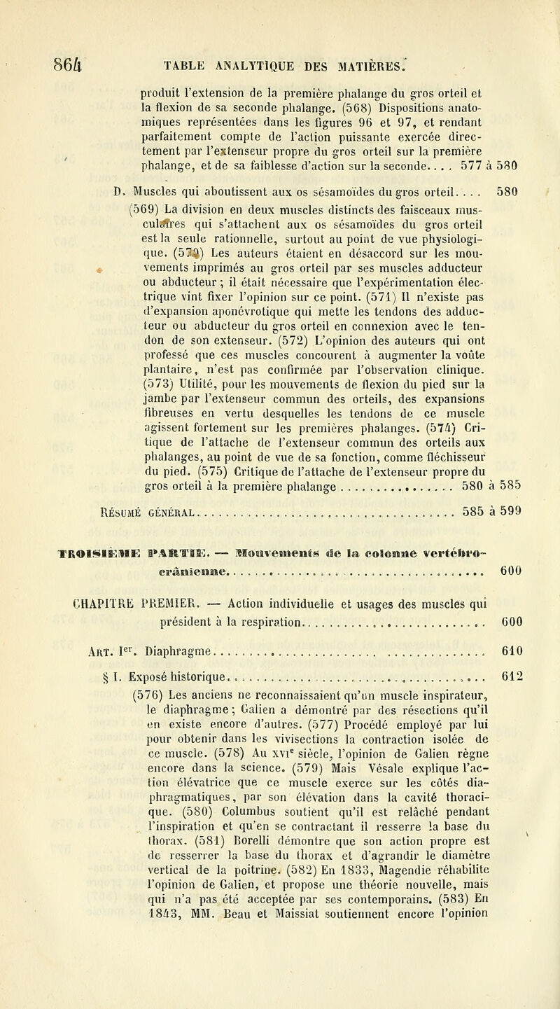 produit l'extension de la première phalange du gros orteil et la flexion de sa seconde phalange. (568) Dispositions anato- miques représentées dans les figures 96 et 97, et rendant parfaitement compte de l'action puissante exercée direc- tement par l'extenseur propre du gros orteil sur la première phalange, et de sa faiblesse d'action sur la seconde.. . . 577 à 580 D. Muscles qui aboutissent aux os sésamoïdes du gros orteil. . . . 580 (569) La division en deux muscles distincts des faisceaux mus- culaffres qui s'attachent aux os sésamoïdes du gros orteil est la seule rationnelle, surtout au point de vue physiologi- que. (5!?-^) Les auteurs étaient en désaccord sur les mou- ♦ vements imprimés au gros orteil par ses muscles adducteur ou abducteur ; il était nécessaire que l'expérimentation élec- trique vint fixer l'opinion sur ce point. (571) Il n'existe pas d'expansion aponévrotique qui mette les tendons des adduc- teur ou abducteur du gros orteil en connexion avec le ten- don de son extenseur. (572) L'opinion des auteurs qui ont professé que ces muscles concourent à augmenter la voûte plantaire, n'est pas confirmée par l'observation clinique. (573) Utilité, pour les mouvements de flexion du pied sur la jambe par l'extenseur commim des orteils, des expansions fibreuses en vertu desquelles les tendons de ce muscle agissent fortement sur les premières phalanges. (574) Cri- tique de l'attache de l'extenseur commun des orteils aux phalanges, au point de vue de sa fonction, comme fléchisseur du pied. (575) Critique de l'attache de l'extenseur propre du gros orteil à la première phalange 580 à 585 RÉSUMÉ GÉNÉRAL 585 à 599 TROlSli^ME lOAR'TIIS. — Mouveuienf^ de la colonne vertébi'O- erànâenaie 600 CHAPITRE PREMIER. — Action individuelle et usages des muscles qui président à la respiration 600 Art. F^ Diaphragme 610 § I. Exposé historique... „ ,.. . 612 (576) Les anciens ne reconnaissaient qu'un muscle inspirateur, le diaphragme; Galien a démontré par des résections qu'il en existe encore d'autres. (577) Procédé employé par lui pour obtenir dans les vivisections la contraction isolée de ce muscle. (578) Au xvi' siècle^ l'opinion de Galien règne encore dans la science. (579) Mais Vésale explique l'ac- tion élévatrice que ce muscle exerce sur les côtés dia- phragmatiques, par son élévation dans la cavité thoraci- que. (580) Columbus soutient qu'il est relâché pendant l'inspiration et qu'en se contractant il resserre !a base du thorax. (581) Rorelli démontre que son action propre est de resserrer la base du thorax et d'agrandir le diamètre vertical de la poitrine. (582) En 1833, Magendie réhabilite l'opinion de Galien, et propose une théorie nouvelle, mais qui n'a pas été acceptée par ses contemporains. (583) En 1843, MM. Beau et Maissiat soutiennent encore l'opinion