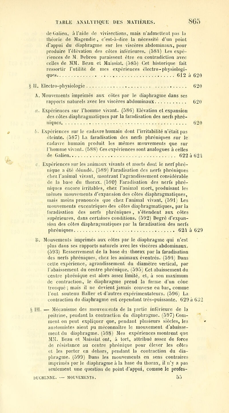 ^ de Galieii, à l'aide de vivisections, mais iradmelteal pas l;i Ihéorie de Magendie , c'est-à-dire la nécessité d'un point d'appui du diaphragme sur les viscères abdominaux, pour produire l'élévation des côtes inférieures. (584) Les expé- riences de M. Debrou paraissent être en contradiction avec celles de MM. Beau et Maissiat. (585) Cet historique fait ressortir l'utilité de mes expériences électro-physiologi- ques 612 à 620 § 11. Electro-physiologie 620 A. Mouvements imprimés aux côtes par le diaphragme dans ses a. Expériences sur l'homme vivant. (586) Elévation et expansion des côtes diaphragmatiques par la faradisation des nerfs phré- niques 620 b. Expériences sur le cadavre humain dont l'irritabilité n'était pas éteinte. (587) La faradisation des nerfs phréniques sur le cadavie humain produit les mêmes mouvements que sur l'homme vivant. (588) Ces expériences sont analogues à celles de Galien 622 à 624 c. Expériences sur les animaux vivants et morts dont le nerf phré- nique a été déiuidé. (589) Faradisation des nerfs phréniques chez l'animal vivant, montrant l'agrandissement considérable de la base du thorax. (590) Faradisation des nerfs phré- niques encore irritables, chez l'animal mort, produisant les mêmes mouvements d'expansion des côtes diaphragmatiques, mais moins prononcés que chez l'animal vivant. (591) Les mouvements excentriques des côtes diaphragmatiques, par la faradisation des nerfs phréniques, s'étendent aux côtes supérieures, dans certaines conditions. (592) Degré d'expan- sion des côtes diaphragmatiques par la faradisation des nerfs phréniques 624 à 629 B. Mouvements imprimés aux côtes par le diaphragme qui n'est plus dans ses rapports naturels avec les viscères abdominaux. (593) Resserrement de la base du thorax par la faradisation des nerfs phréniques, chez les animaux éventrés. (594) Dans cette expérience, agrandissement du diamètre vertical, par l'abaissement du centre phrénique. (595) Cet abaissement du centre pbrénique est alors assez limité, et, à son maximum de contraction, le diaphragme prend la forme d'un cône tronqué ; mais il ne devient jamais convexe en bas, comme l'ont soutenu Haller et d'autres expérimentateurs. (596) La contraction du diaphragme est cependant très-puissante. 629 à 6o2 § 111. — Mécanisme des mouveii;e]its de la partie inférieure de la poitrine, pendant la contraction du diaphragme. (597) Com- ment on pevit expliquer que, pendant plusieurs siècles, les auatomistes aient pu méconnaître le mouvement d'abaisse- ment du diaphragme. (598) Mes expériences montrent que MM. Beau et Maissiat ont, à tort, attribué assez de force de résistance au centre phrénique pour élever les côtes cl les porter en dehors, pendant la contraction du dia- pliragme. (599) Dans les mouvements en sens contraires imprimés par le diaphragme à la base du thorax, il n'y a pas seulement une question de point d'appui, comme le profes- DUCHENNE. — MOUVEMENTS. 55