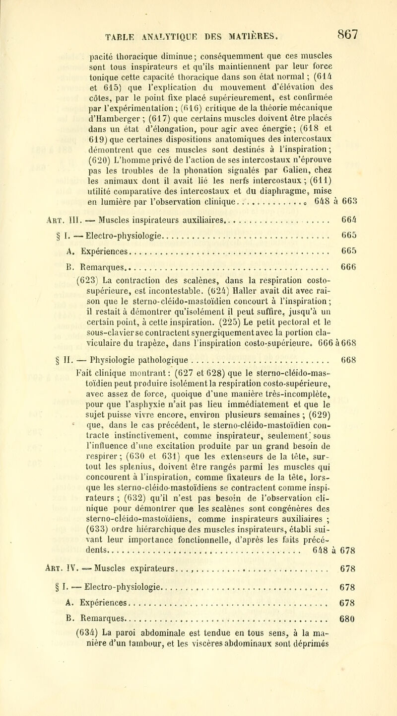 pacité Ihoracique diminue; conséquemment que ces muscles sont tous inspirateurs et qu'ils maintiennent par leur force tonique cette capacité thoracique dans son état normal ; (614 et 615) que l'explication du mouvement d'élévation des côtes, par le point fixe placé supérieurement, est confirmée par l'expérimentation ; (616) critique de la théorie mécanique d'Hamberger ; (617) que certains muscles doivent être placés dans un état d'élongation, pour agir avec énergie; (618 et 619) que certaines dispositions anatomiques des intercostaux démontrent que ces muscles sont destinés à l'inspiration ; (620) L'homme privé de l'action de ses intercostaux n'éprouve pas les troubles de la phonation signalés par Galien, chez les animaux dont il avait Ué les nerfs intercostaux; (611) utilité comparative des intercostaux et du diaphragme, mise en lumière par l'observation clinique o 648 à 668 Art. III. — Bluscles inspirateurs auxiliaires 664 § I. — Electro-physiologie. 665 A. Expériences 665 B. Remarques 666 (623) La contraction des scalènes, dans la respiration costo- supérieure, est incontestable. (624) Haller avait dit avec rai- son que le sterno-cléido-mastoïdien concourt à l'inspiration; il restait à démontrer qu'isolément il peut suffire, jusqu'à un certain point, à cette inspiration. (225) Le petit pectoral et le sous-clavierse contractent synergiquementavec la portion cla- viculaire du trapèze, dans l'inspiration costo-supérieure. 666 à 668 § II. — Physiologie pathologique 668 Fait clinique montrant : (627 et 628) que le sterno-cléido-mas- toïdien peut produire isolément la respiration costo-supérieure, avec assez de force, quoique d'une manière très-incomplète, pour que l'asphyxie n'ait pas lieu immédiatement et que le sujet puisse vivre encore, environ plusieurs semaines ; (629) que, dans le cas précédent, le sterno-cléido-mastoïdien con- tracte instinctivement, comme inspirateur, seulement' sous l'influence d'une excitation produite par un grand besoin de respirer ; (630 et 631) que les extenseurs de la tête, sur- tout les splenius, doivent èlre rangés parmi les muscles qui concourent à l'inspiration, comme fixateurs de la tète, lors- que les sterno-cléidomastoïdiens se contractent comme inspi- rateurs ; (632) qu'il n'est pas besoin de l'observation cli- nique pour démontrer que les scalènes sont congénères des sterno-cléido-mastoïdiens, comme inspirateurs auxiliaires ; (633) ordre hiérarchique des muscles inspirateurs, établi sui- vant leur importance fonctionnelle, d'après les faits précé- dents 648 à 678 Art. IV. — Muscles expirateurs. . ., , 678 § I. — Electro-physiologie 678 A. Expériences 678 B. Remarques 680 (634) La paroi abdominale est tendue en tous sens^ à la ma- nière d'un tambour, et les viscères abdominaux sont déprimés