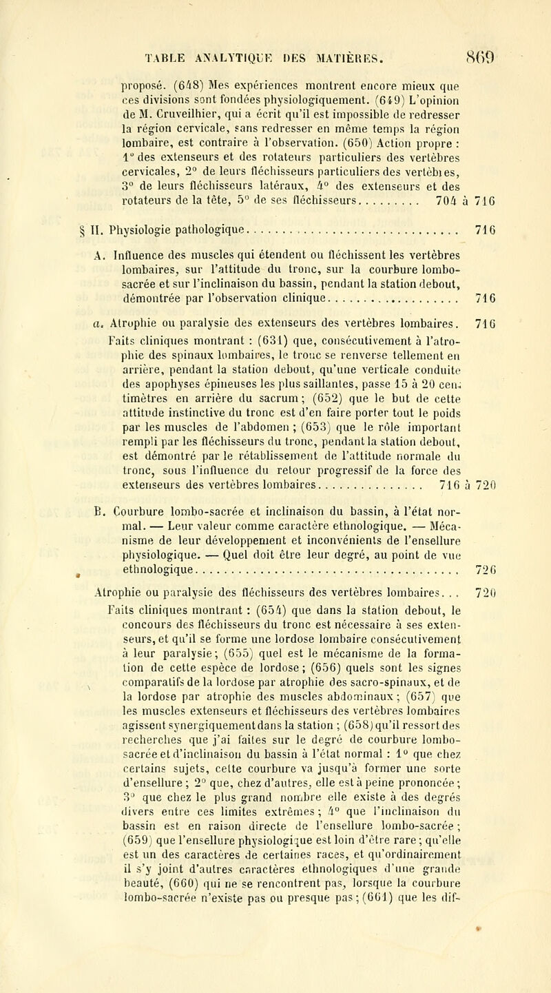 proposé. (648) Mes expériences monlrent encore mieux que ces divisions sont fondées physiologiquement. (649) L'opinion de M. Cruveilhier, qui a écrit qu'il est impossible de redresser la région cervicale, sans redresser en même temps la région lombaire, est contraire à l'observation. (650) Action propre : 1 des extenseurs et des rotateurs particuliers des vertèbres cervicales, 2° de leurs fléchisseurs particuliers des vertèbies, 3° de leurs fléchisseurs latéraux, 4° des extenseurs et des rotateurs de la tète, 5 de ses fléchisseurs 704 à 716 § II. Physiologie pathologique , 716 A. Influence des muscles qui étendent ou fléchissent les vertèbres lombaires, sur l'attitude du tronc, sur la courbure lombo- sacrée et sur l'inclinaison du bassin, pendant la station debout, démontrée par l'observation clinique 716 o. Atrophie ou paralysie des extenseurs des vertèbres lombaires. 716 Faits cliniques montrant : (631) que, consécutivement à l'atro- phie des spinaux lombaires, le troue se renverse tellement en arrière, pendant la station debout, qu'une verticale conduite des apophyses épineuses les plus saillantes, passe 15 à 20 cen^ timètres en arrière du sacrum; (652) que le but de cette attitude instinctive du tronc est d'en faire porter tout le poids par les muscles de l'abdomen ; (653) que le râle important rempli par les fléchisseurs du tronc, pendant la station debout, est démontré par le rétablissement de l'attitude normale du tronc, sous l'influence du retour progressif de la force des extenseurs des vertèbres lombaires 716 à 720 B. Courbure lombo-sacrée et inclinaison du bassin, à l'état nor- mal. — Leur valeur comme caractère ethnologique, — Méca- nisme de leur développement et inconvénients de l'ensellure physiologique. — Quel doit être leur degré, au point de vue ^ ethnologique 726 Atrophie ou paralysie des fléchisseurs des vertèbres lombaires. . . 720 Faits cliniques montrant : (654) que dans la station debout, le concours des fléchisseurs du tronc est nécessaire à ses exten- seurs, et qu'il se forme une lordose lombaire consécutivement à leur paralysie; (655) quel est le mécanisme de la forma- lion de cette espèce de lordose; (656) quels sont les signes ^ comparatifs de la lordose par atrophie des sacro-spinaux, et de la lordose par atrophie des muscles abdominaux; (657) que les muscles extenseurs et fléchisseurs des vertèbres lombaires agissent syneigiquementdans la station ; (658)qu'il ressort des recherches que j'ai faites sur le degré de courbure lombo- sacrée et d'inclinaison du bassin à l'état normal : 1° que chez certains sujets, cette courbure va jusqu'à former une sorte d'ensellure ; 2° que, chez d'autres, elle est à peine prononcée ; 3^ que chez le plus grand nombre elle existe à des degrés divers entre ces limites extrêmes ; 4 que Tinclinaison du bassin est en raison directe de l'ensellure lombo-sacrée ; (659) que l'ensellure physiologiiiUe est loin d'être rare ; qu'elle est un des caractères de certaines races, et qu'ordinairement il s'y joint d'autres c.nractères ethnologiques d'une grande beauté, (660) qui ne se rencontrent pas, lorsque la courbure lombo-sacrée n'existe pas ou presque pas; (661) que les dif-