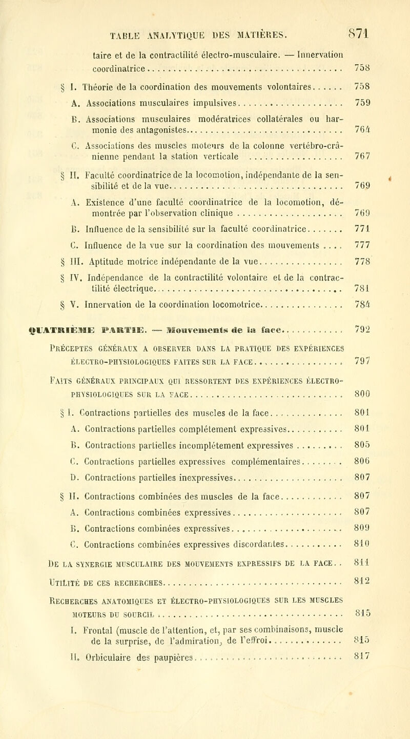 taire et de la contractilité électro-musculaire. — Innervation coordinalrice 758 § I. Théorie de la coordination des mouvements volontaires 758 A. Associations musculaires impulsives 759 B. Associations musculaires modératrices collatérales ou har- monie des antagonistes 764 C. Associations des muscles moteurs de la colonne vertébro-crà- nienne pendant la station verticale 767 § II. Faculté coordinatrice de la locomotion, indépendante de la sen- sibilité et de la vue 769 A. Existence d'une faculté coordinatrice de la locomotion, dé- montrée par l'observation clinique 769 B. Influence de la sensibilité sur la faculté coordinatrice 771 C. Influence de la vue sur la coordination des mouvements .... 777 § III. Aptitude motrice indépendante de la vue. . 778 § IV. Indépendance de la contractilité volontaire et de la contrac- tilité électrique 781 § V. Innervation de la coordination locomotrice 784 <1»i;atriÈ::9IE: P.%RTiK. — Mouvements de liti face 792 Préceptes généraux a observer bans la pratique des expériences électro-physiologiques faites sur la face.., 79/ Faits généraux principaux qui ressortent des expériences électro- physiologiques SUR la face 800 § I. Contractions partielles des muscles de la face 801 A. Contractions partielles complètement expressives 801 B. Contractions partielles incomplètement expressives 805 C. Contractions partielles expressives complémentaires 806 D. Contractions partielles inexpressives. 807 § II. Contractions combinées des muscles de la face 807 A. Contractions combinées expressives 807 B. Contractions combinées expressives 809 C. Contractions combinées expressives discordantes 810 De la synergie musculaire des mouvements expressifs de la face. . 811 Utilité de ces recherches 812 Recherches anatomiques et électro-physiologiques sur les muscles moteurs du sourcil 815 I. Frontal (muscle de l'attention, et, par ses combinaisons, muscle de la surprise, de l'admiration^ de Feifroi. 815 II. Orbiculaire des paupières • 817