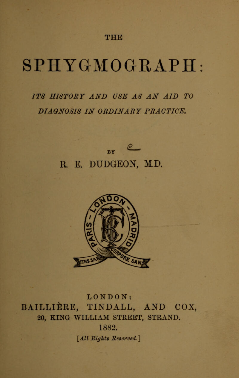 THE SPHYGMOGRAPH ITS HISTORY AND USE AS AN AID TO DIAGNOSIS IN ORDINARY PRACTICE. BY R E. DUDGEON, M.D. LONDON: BAILLIERE, TINDALL, AND COX, 20, KING WILLIAM STREET, STRAND. 1882. [All Rights Reserved.]