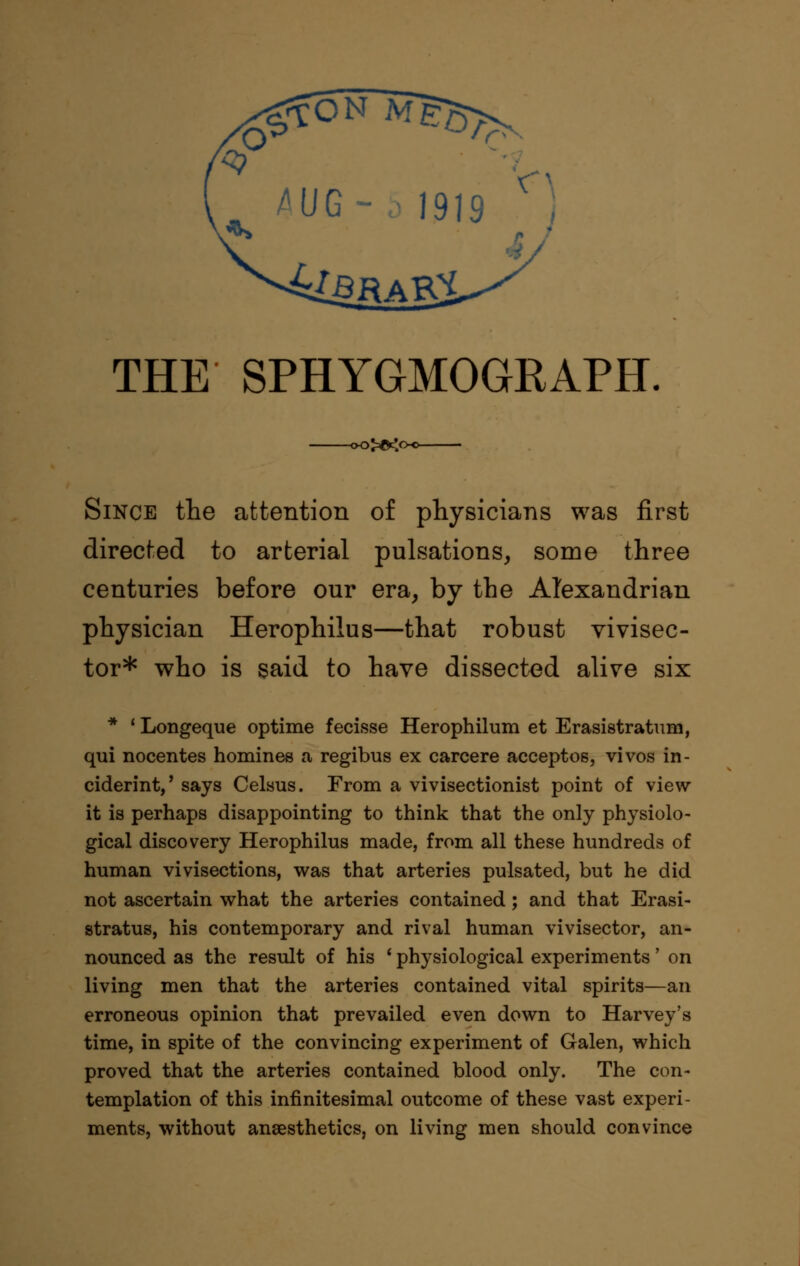 AUG-i 1919 .^ THE SPHYGMOGRAPH ~oX£< Since the attention of physicians was first directed to arterial pulsations, some three centuries before our era, by the Alexandrian physician Herophilus—that robust vivisec- tor* who is said to have dissected alive six * ' Longeque optime fecisse Herophilum et Erasistratum, qui nocentes homines a regibus ex carcere acceptos, vivos in- ciderint,' says Celsus. From a vivisectionist point of view it is perhaps disappointing to think that the only physiolo- gical discovery Herophilus made, from all these hundreds of human vivisections, was that arteries pulsated, but he did not ascertain what the arteries contained; and that Erasi- stratus, his contemporary and rival human vivisector, an- nounced as the result of his ' physiological experiments' on living men that the arteries contained vital spirits—an erroneous opinion that prevailed even down to Harvey's time, in spite of the convincing experiment of Galen, which proved that the arteries contained blood only. The con- templation of this infinitesimal outcome of these vast experi- ments, without anaesthetics, on living men should convince